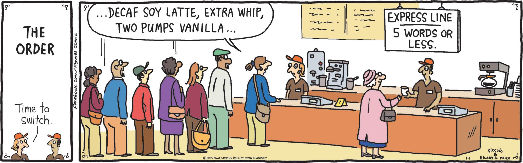 Conversation OCR: g THE ORDER Time to Switch. Facebook.com/Rhymes comic ?? .DECAF SOY LATTETWO PUMPS VANILLA... EXPRESS LINE 5 WORDS OR LESS. 2025 RWO STUDIOS DIST. BY KING FEATURES A 1-1 00 & piccolo HILARY B. PRICE www g THE ORDER Time to Switch . Facebook.com/Rhymes comic ?? .DECAF SOY LATTEEXTRA WHIPTWO PUMPS VANILLA ... EXPRESS LINE 5 WORDS OR LESS . 2025 RWO STUDIOS DIST . BY KING FEATURES A 1-1 00 & piccolo HILARY B. PRICE www