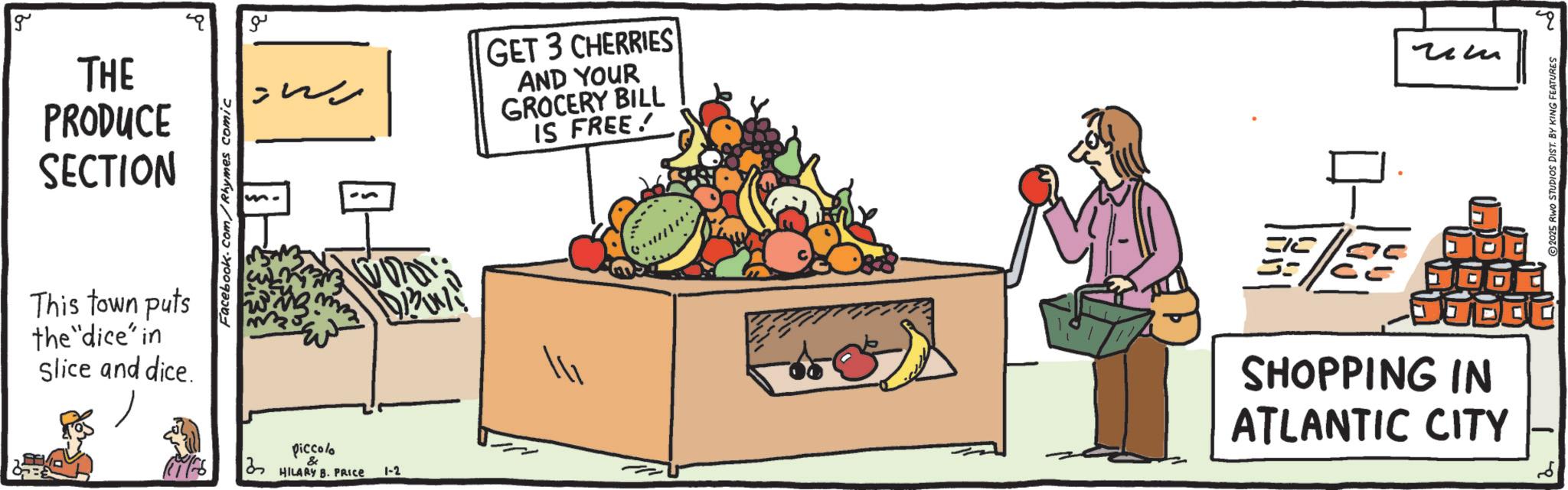 Superfood OCR: g THE PRODUCE SECTION This town puts the "dice' in Slice and dice. m. Facebook.com/Rhymes comic ?? ????? piccolo HILARY B. PRICE 1-2 GET 3 CHERRIES AND YOUR GROCERY BILL IS FREE! ? ??? SHOPPING IN ATLANTIC CITY 2025 RWO STUDIOS DIST. BY KING FEATURES g THE PRODUCE SECTION This town puts the " dice ' in Slice and dice . m . Facebook.com/Rhymes comic ?? ????? piccolo HILARY B. PRICE 1-2 GET 3 CHERRIES AND YOUR GROCERY BILL IS FREE ! ? ??? SHOPPING IN ATLANTIC CITY 2025 RWO STUDIOS DIST . BY KING FEATURES