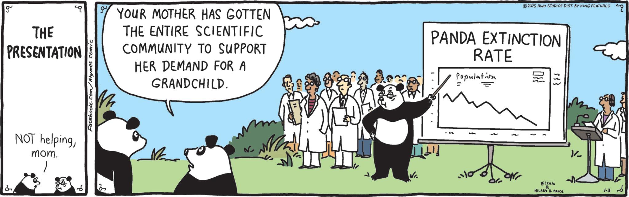 Animation OCR: g THE PRESENTATION NOT helpingmom. Facebook.com/Rhymes comic ?2025 RWO STUDIOS DIST. BY KING FEATURES YOUR MOTHER HAS GOTTEN THE ENTIRE SCIENTIFIC COMMUNITY TO SUPPORT HER DEMAND FOR A GRANDCHILD. PANDA EXTINCTION RATE Population 553 .110 piccolo & HILARY B. PRICE K- 1-3 g THE PRESENTATION NOT helpingmom . Facebook.com/Rhymes comic ?2025 RWO STUDIOS DIST . BY KING FEATURES YOUR MOTHER HAS GOTTEN THE ENTIRE SCIENTIFIC COMMUNITY TO SUPPORT HER DEMAND FOR A GRANDCHILD . PANDA EXTINCTION RATE Population 553 .110 piccolo & HILARY B. PRICE K- 1-3