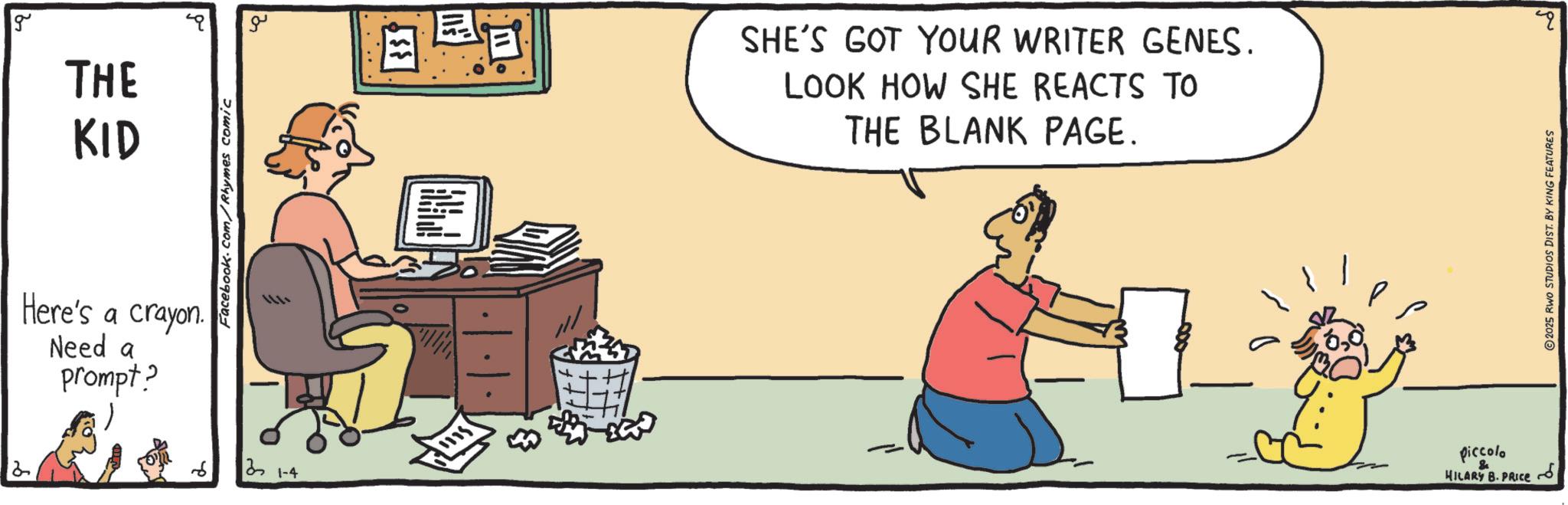 Conversation OCR: 2 g THE KID Here's a crayon. Need a prompt? Facebook.com/Rhymes comic 21-4 ?? SHE'S GOT YOUR WRITER GENES. LOOK HOW SHE REACTS TO THE BLANK PAGE. piccolo & HILARY B. PRICE 2025 RWO STUDIOS DIST. BY KING FEATURES q ? 2 g THE KID Here's a crayon . Need a prompt ? Facebook.com/Rhymes comic 21-4 ?? SHE'S GOT YOUR WRITER GENES . LOOK HOW SHE REACTS TO THE BLANK PAGE . piccolo & HILARY B. PRICE 2025 RWO STUDIOS DIST . BY KING FEATURES q ?