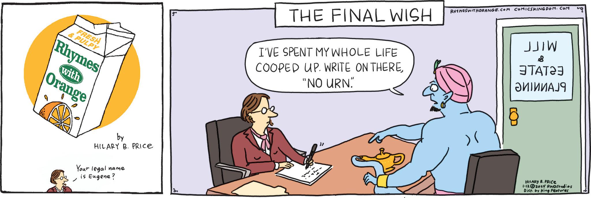 Fiction OCR: FRESH & PULPY Rhymes with Orange THE FINAL WISH I'VE SPENT MY WHOLE LIFE COOPED UP. WRITE ON THERE"NO URN" RHYMESWITHORANGE.COM COMICSKINGDOM. COM )( JJIW ?????? ?????? 9 HILARY B. PRICE 1.122025 RWOStudios Dist. by king Features by HILARY B. PRICE Your legal name is Eugene? an 11 FRESH & PULPY Rhymes with Orange THE FINAL WISH I'VE SPENT MY WHOLE LIFE COOPED UP . WRITE ON THERE" NO URN " RHYMESWITHORANGE.COM COMICSKINGDOM . COM ) ( JJIW ?????? ?????? 9 HILARY B. PRICE 1.122025 RWOStudios Dist . by king Features by HILARY B. PRICE Your legal name is Eugene ? an 11