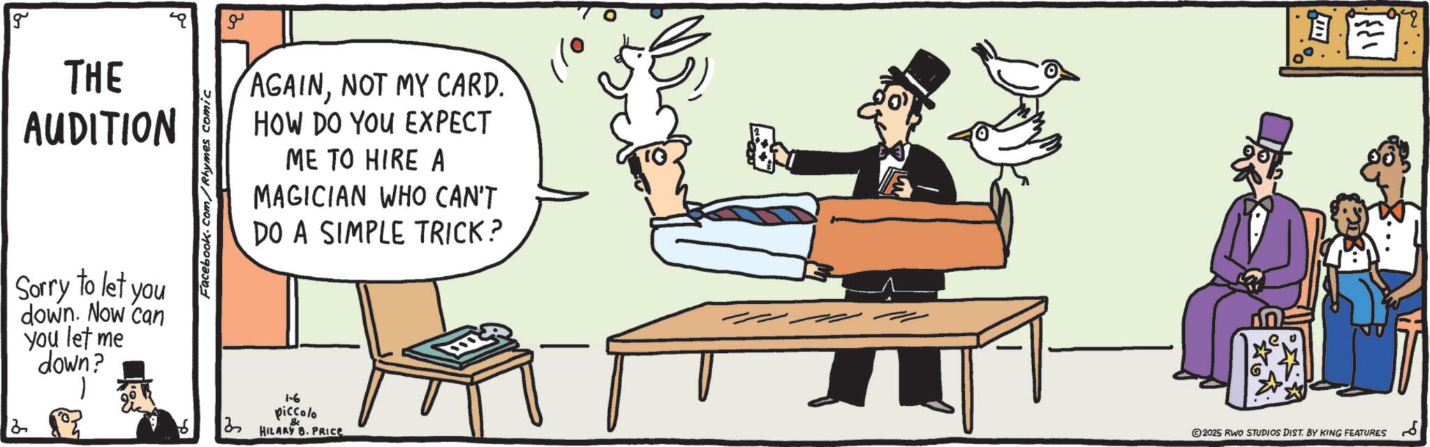 Debate OCR: g THE AUDITION Facebook.com/Rhymes comic ?? AGAINNOT MY CARD. HOW DO YOU EXPECT ME TO HIRE A MAGICIAN WHO CAN'T DO A SIMPLE TRICK? Sorry to let you down. Now can you let me down? 1 2 Q0 ?? 1-6 piccolo 8c HILARY B. PRICE ??? ©2025 RWO STUDIOS DIST. BY KING FEATURES ?? g THE AUDITION Facebook.com/Rhymes comic ?? AGAINNOT MY CARD . HOW DO YOU EXPECT ME TO HIRE A MAGICIAN WHO CAN'T DO A SIMPLE TRICK ? Sorry to let you down . Now can you let me down ? 1 2 Q0 ?? 1-6 piccolo 8c HILARY B. PRICE ??? © 2025 RWO STUDIOS DIST . BY KING FEATURES ??