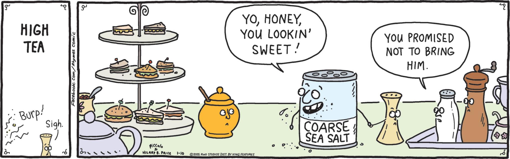 Fast food OCR: 2 g HIGH TEA Burp! Sigh. Facebook.com/Rhymes comic ?? piccolo & HILARY B. PRICE YOYOU LOOKIN' SWEET! YOU PROMISED NOT TO BRING HIM. 1-10 2025 RWO STUDIOS DIST. BY KING FEATURES ?? COARSE SEA SALT 2 g HIGH TEA Burp ! Sigh . Facebook.com/Rhymes comic ?? piccolo & HILARY B. PRICE YOYOU LOOKIN ' SWEET ! YOU PROMISED NOT TO BRING HIM . 1-10 2025 RWO STUDIOS DIST . BY KING FEATURES ?? COARSE SEA SALT