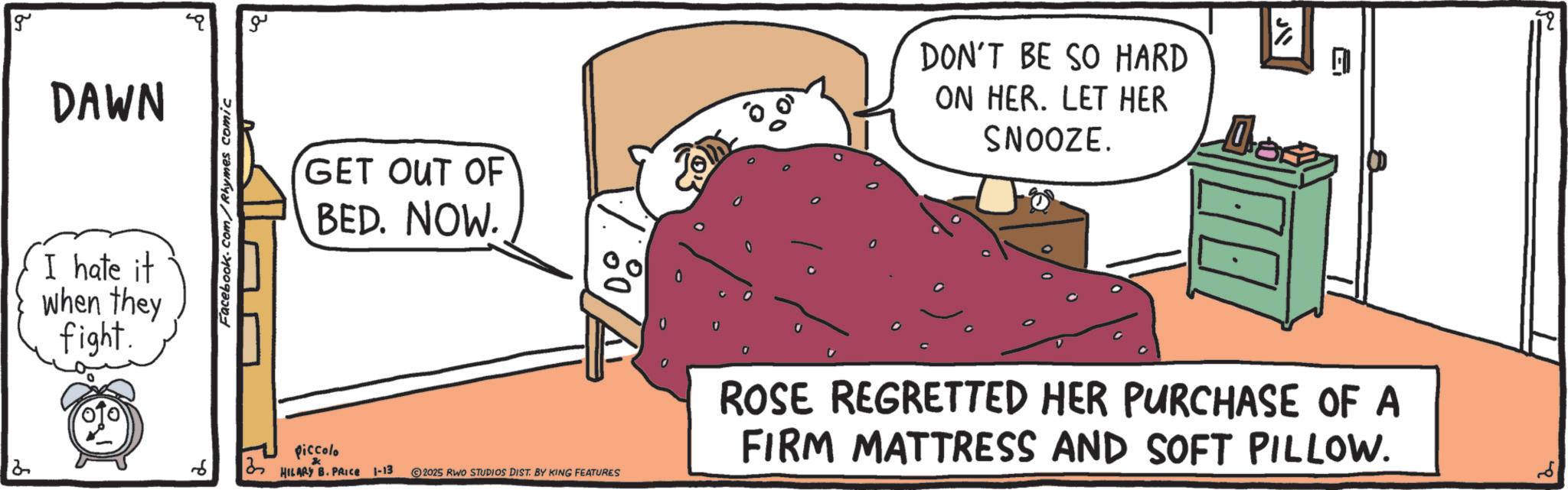 Linens OCR: g DAWN I hate it when they fight. Facebook.com/Rhymes comic ?? GET OUT OF BED. NOW. DON'T BE SO HARD ON HER. LET HER SNOOZE. Piccolo 2 6 13 HILARY B. PRICE 1-13 2025 RWO STUDIOS DIST. BY KING FEATURES FIRM MATTRESS AND SOFT PILLOW. ROSE REGRETTED HER PURCHASE OF A 2 g DAWN I hate it when they fight . Facebook.com/Rhymes comic ?? GET OUT OF BED . NOW . DON'T BE SO HARD ON HER . LET HER SNOOZE . Piccolo 2 6 13 HILARY B. PRICE 1-13 2025 RWO STUDIOS DIST . BY KING FEATURES FIRM MATTRESS AND SOFT PILLOW . ROSE REGRETTED HER PURCHASE OF A 2