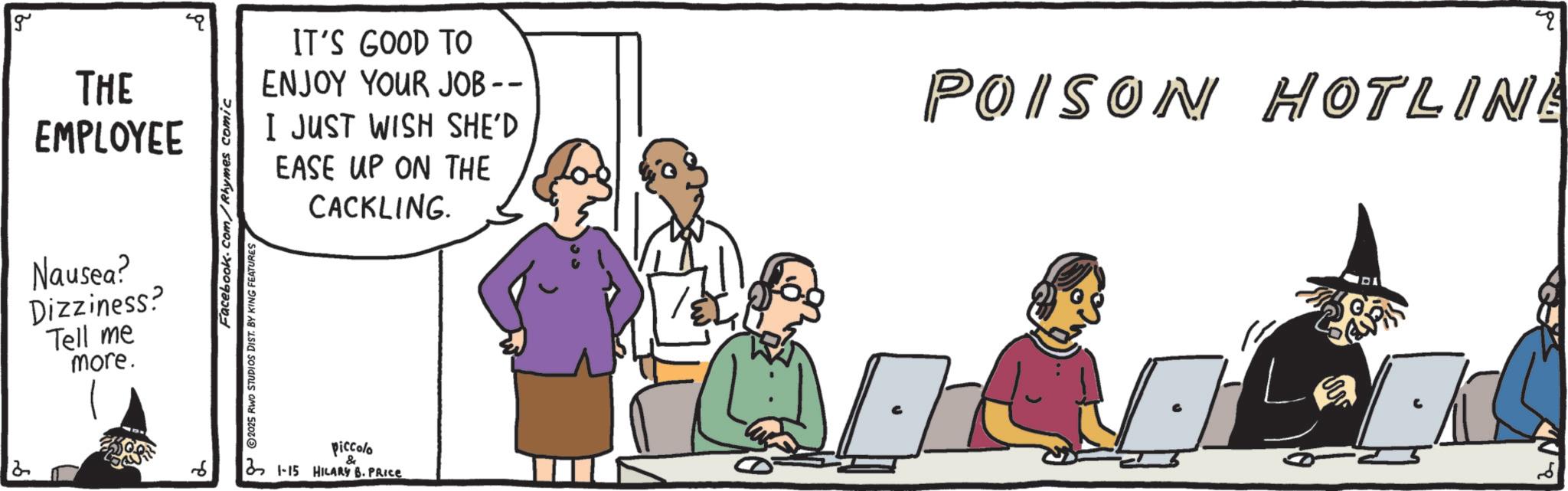 Fiction OCR: 2 g THE EMPLOYEE Nausea? Dizziness? Tell me more. Facebook.com/Rhymes comic 2025 RWO STUDIOS DIST. BY KING FEATURES IT'S GOOD TO ENJOY YOUR JOB -- I JUST WISH SHE'D EASE UP ON THE CACKLING. POISON HOTLINE piccolo 2 1-15 HILARY B. PRICE 2 N 2 g THE EMPLOYEE Nausea ? Dizziness ? Tell me more . Facebook.com/Rhymes comic 2025 RWO STUDIOS DIST . BY KING FEATURES IT'S GOOD TO ENJOY YOUR JOB -- I JUST WISH SHE'D EASE UP ON THE CACKLING . POISON HOTLINE piccolo 2 1-15 HILARY B. PRICE 2 N