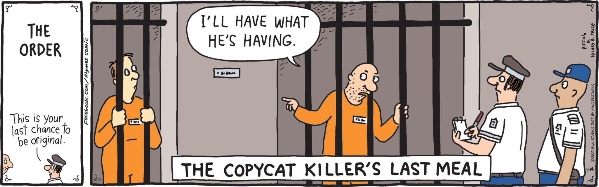 OCR: 2 g THE ORDER This is your last chance to be original. 3 Facebook.com/Rhymes comic ?? I'LL HAVE WHAT HE'S HAVING. C THE COPYCAT KILLER'S LAST MEAL ? ??? 2025 RWO STUDIOS DIST. BY KING FEATURES Piccolo HILARY B. PRICE 1-14 2 2 g THE ORDER This is your last chance to be original . 3 Facebook.com/Rhymes comic ?? I'LL HAVE WHAT HE'S HAVING . C THE COPYCAT KILLER'S LAST MEAL ? ??? 2025 RWO STUDIOS DIST . BY KING FEATURES Piccolo HILARY B. PRICE 1-14 2