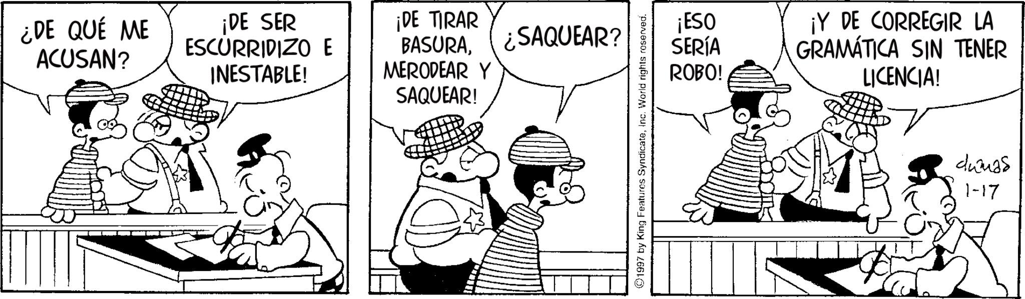 Animated cartoon OCR: ¿DE QUÉ ME ACUSAN? ¡DE SER ESCURRIDIZO E INESTABLE! ¡DE TIRAR BASURASAQUEAR? MERODEAR Y SAQUEAR! 1997 by King Features SyndicateInc. World rights reserved. ¡ESO SERÍA ROBO! ¡Y DE CORREGIR LA GRAMÁTICA SIN TENER LICENCIA! duanas 1-17 ¿ DE QUÉ ME ACUSAN ? ¡ DE SER ESCURRIDIZO E INESTABLE ! ¡ DE TIRAR BASURASAQUEAR ? MERODEAR Y SAQUEAR ! 1997 by King Features SyndicateInc. World rights reserved . ¡ ESO SERÍA ROBO ! ¡ Y DE CORREGIR LA GRAMÁTICA SIN TENER LICENCIA ! duanas 1-17
