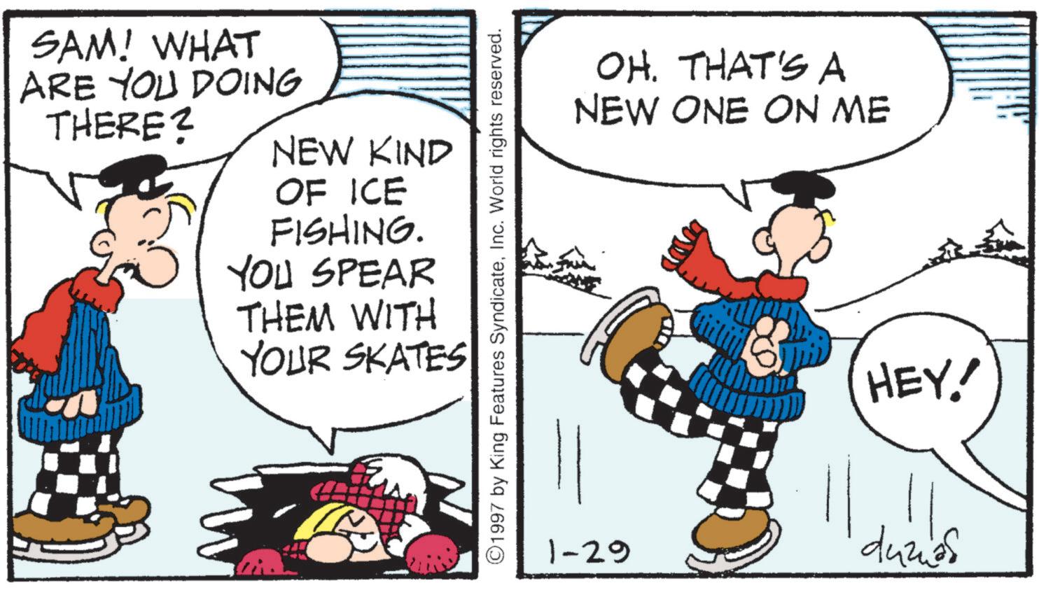 Animation OCR: SAM! WHAT ARE YOU DOING THERE? NEW KIND OF ICE FISHING. YOU SPEAR THEM WITH YOUR SKATES ©1997 by King Features SyndicateInc. World rights reserved. OH. THAT'S A NEW ONE ON ME HEY! 1-29 duzias SAM ! WHAT ARE YOU DOING THERE ? NEW KIND OF ICE FISHING . YOU SPEAR THEM WITH YOUR SKATES © 1997 by King Features SyndicateInc. World rights reserved . OH . THAT'S A NEW ONE ON ME HEY ! 1-29 duzias