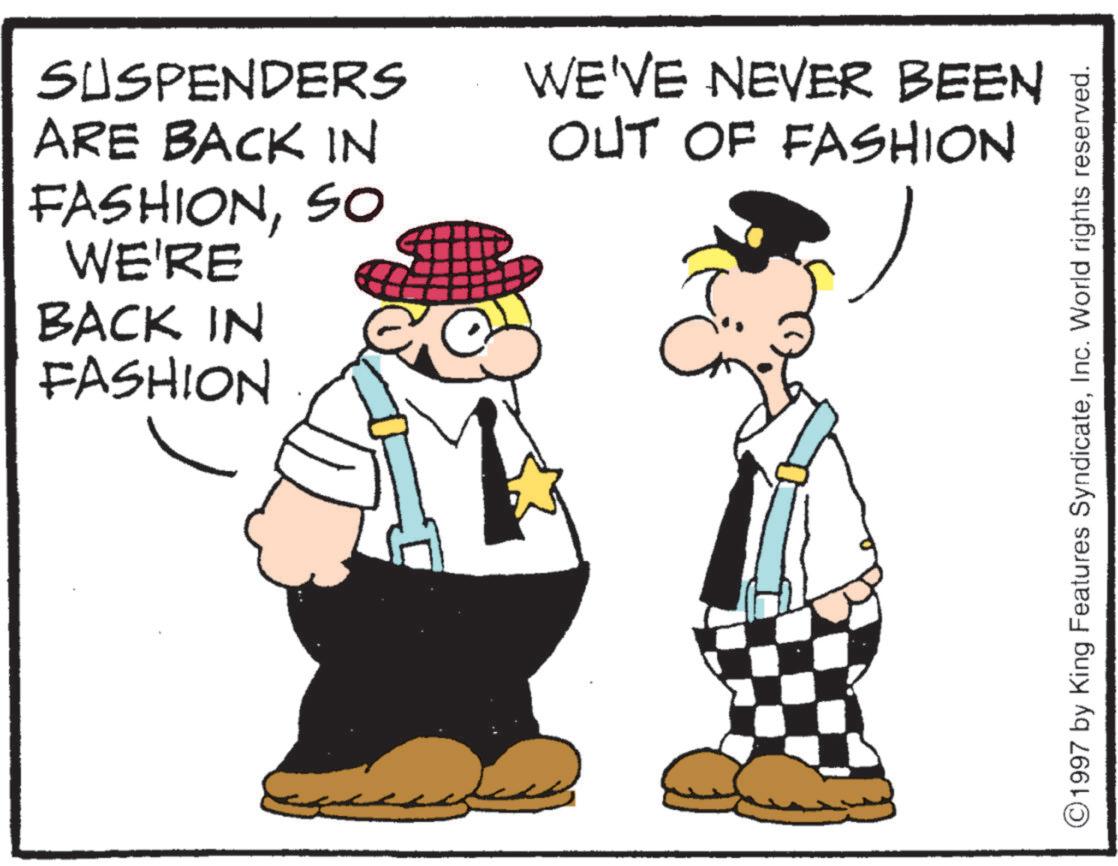 Animated cartoon OCR: SUSPENDERS ARE BACK IN FASHIONSO WE'RE BACK IN FASHION WE'VE NEVER BEEN OUT OF FASHION C 1997 by King Features SyndicateInc. World rights reserved. SUSPENDERS ARE BACK IN FASHIONSO WE'RE BACK IN FASHION WE'VE NEVER BEEN OUT OF FASHION C 1997 by King Features SyndicateInc. World rights reserved .