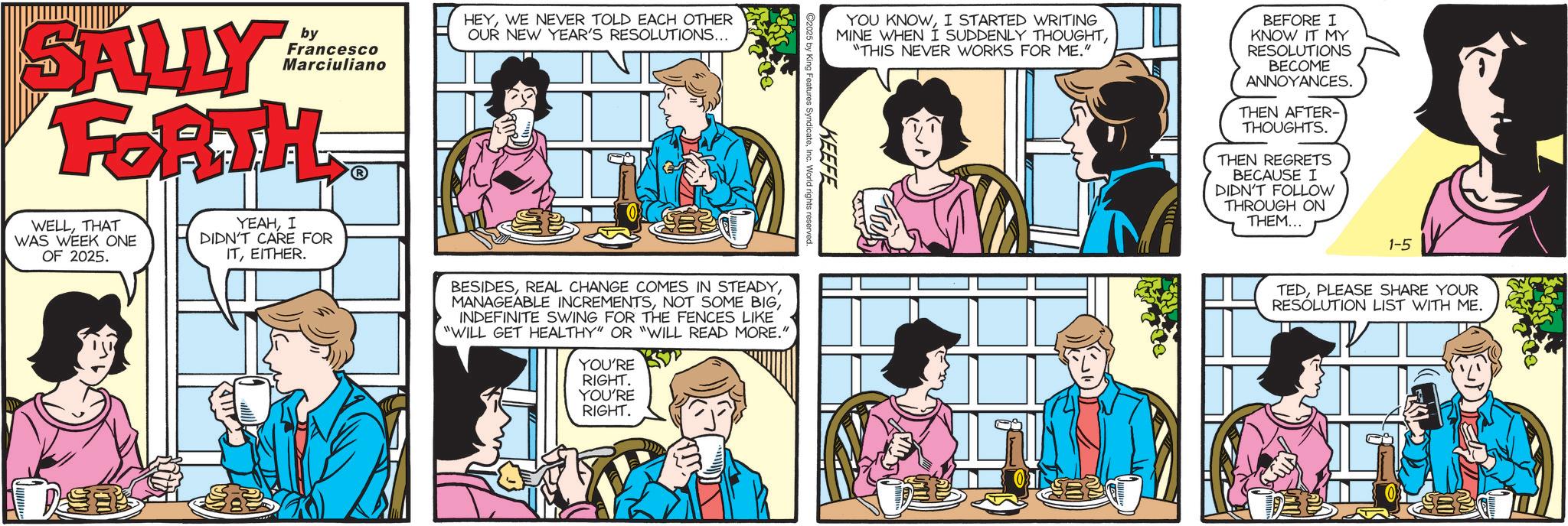 Fictional character OCR: SALLY FORTH by Francesco Marciuliano WELLTHAT WAS WEEK ONE OF 2025. YEAHI DIDN'T CARE FOR ITEITHER. HEYWE NEVER TOLD EACH OTHER OUR NEW YEAR'S RESOLUTIONS... AT2 YOU KNOWI STARTED WRITING MINE WHEN I SUDDENLY THOUGHT"THIS NEVER WORKS FOR ME." BEFORE I KNOW IT MY RESOLUTIONS BECOME ANNOYANCES. THEN AFTER- THOUGHTS. THEN REGRETS BECAUSE I DIDN'T FOLLOW THROUGH ON THEM... 1-5 TEDPLEASE SHARE YOUR RESOLUTION LIST WITH ME. KEEFE C2025 by King Features SyndicateInc. World rights reserved. BESIDESINDEFINITE SWING FOR THE FENCES LIKE "WILL GET HEALTHY" OR "WILL READ MORE." YOU'RE RIGHT. YOU'RE RIGHT. SALLY FORTH by Francesco Marciuliano WELLTHAT WAS WEEK ONE OF 2025 . YEAHI DIDN'T CARE FOR ITEITHER . HEYWE NEVER TOLD EACH OTHER OUR NEW YEAR'S RESOLUTIONS ... AT2 YOU KNOWI STARTED WRITING MINE WHEN I SUDDENLY THOUGHT" THIS NEVER WORKS FOR ME . " BEFORE I KNOW IT MY RESOLUTIONS BECOME ANNOYANCES . THEN AFTER- THOUGHTS . THEN REGRETS BECAUSE I DIDN'T FOLLOW THROUGH ON THEM ... 1-5 TEDPLEASE SHARE YOUR RESOLUTION LIST WITH ME . KEEFE C2025 by King Features SyndicateInc. World rights reserved . BESIDESREAL CHANGE COMES IN STEADYMANAGEABLE INCREMENTSNOT SOME BIGINDEFINITE SWING FOR THE FENCES LIKE " WILL GET HEALTHY " OR " WILL READ MORE . " YOU'RE RIGHT . YOU'RE RIGHT .