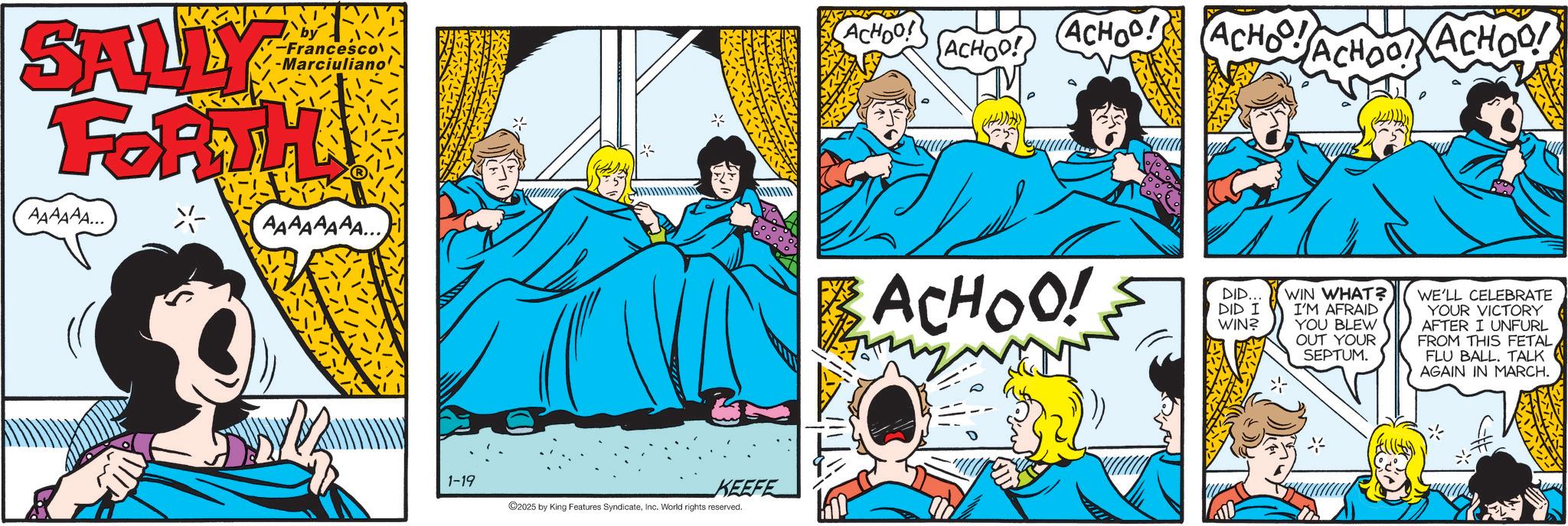 Animated cartoon OCR: MM -Francesco -Marciuliano' SALLY FORTH AAAAAA... AAAAAAAA... 1-19 KEEFE 2025 by King Features SyndicateInc. World rights reserved. ACHOO! ACHOO! ACHOO! ACHO! ACHOO! ACHOO! BACHOO! DID... DID I WIN? WIN WHAT? I'M AFRAID YOU BLEW OUT YOUR SEPTUM. WE'LL CELEBRATE YOUR VICTORY AFTER I UNFURL FROM THIS FETAL FLU BALL. TALK AGAIN IN MARCH. MM -Francesco -Marciuliano ' SALLY FORTH AAAAAA ... AAAAAAAA ... 1-19 KEEFE 2025 by King Features SyndicateInc. World rights reserved . ACHOO ! ACHOO ! ACHOO ! ACHO ! ACHOO ! ACHOO ! BACHOO ! DID ... DID I WIN ? WIN WHAT ? I'M AFRAID YOU BLEW OUT YOUR SEPTUM . WE'LL CELEBRATE YOUR VICTORY AFTER I UNFURL FROM THIS FETAL FLU BALL . TALK AGAIN IN MARCH .