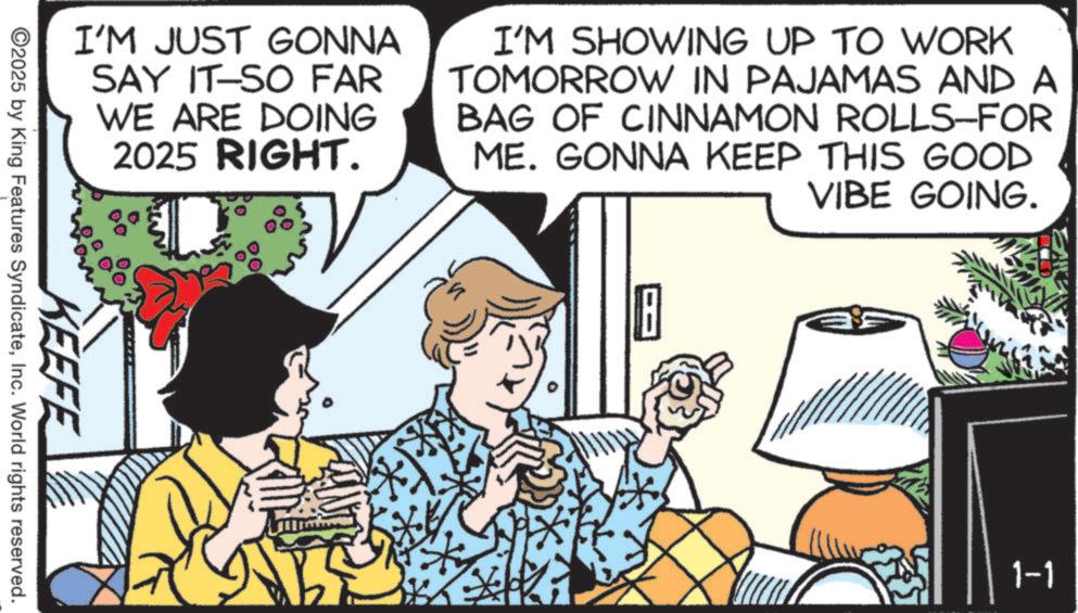 Fiction OCR: I'M JUST GONNA SAY IT-SO FAR WE ARE DOING 2025 RIGHT. ?? I'M SHOWING UP TO WORK TOMORROW IN PAJAMAS AND A BAG OF CINNAMON ROLLS-FOR ME. GONNA KEEP THIS GOOD VIBE GOING. KEEFE ©2025 by King Features SyndicateInc. World rights reserved. 8 EAN 1-1 I'M JUST GONNA SAY IT - SO FAR WE ARE DOING 2025 RIGHT . ? ? I'M SHOWING UP TO WORK TOMORROW IN PAJAMAS AND A BAG OF CINNAMON ROLLS - FOR ME . GONNA KEEP THIS GOOD VIBE GOING . KEEFE © 2025 by King Features SyndicateInc. World rights reserved . 8 EAN 1-1