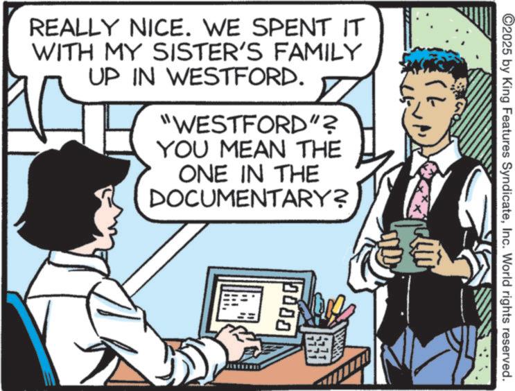 Photo caption OCR: (1) ©2025 by King Features SyndicateInc. World rights reserved. REALLY NICE. WE SPENT IT WITH MY SISTER'S FAMILY UP IN WESTFORD. "WESTFORD"? YOU MEAN THE ONE IN THE DOCUMENTARY? 0000 ( 1 ) © 2025 by King Features SyndicateInc. World rights reserved . REALLY NICE . WE SPENT IT WITH MY SISTER'S FAMILY UP IN WESTFORD . " WESTFORD " ? YOU MEAN THE ONE IN THE DOCUMENTARY ? 0000