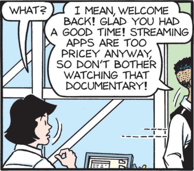 Animated cartoon OCR: WHAT? I MEANWELCOME BACK! GLAD YOU HAD A GOOD TIME! STREAMING APPS ARE TOO PRICEY ANYWAYSO DON'T BOTHER WATCHING THAT DOCUMENTARY! WHAT ? I MEANWELCOME BACK ! GLAD YOU HAD A GOOD TIME ! STREAMING APPS ARE TOO PRICEY ANYWAYSO DON'T BOTHER WATCHING THAT DOCUMENTARY !