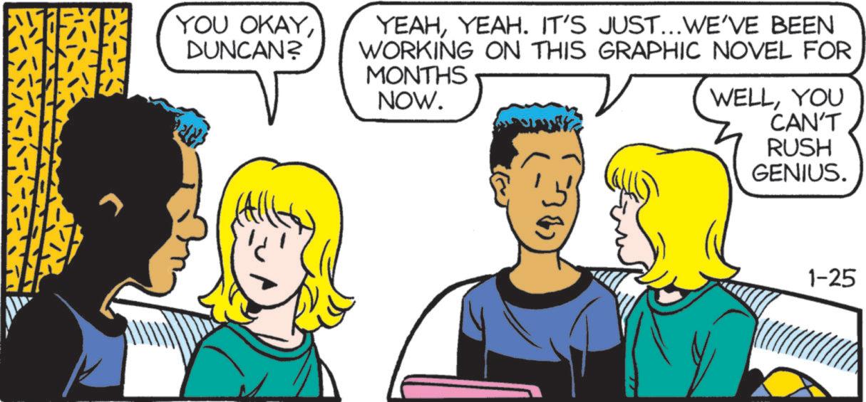 Publication OCR: YOU OKAYDUNCAN? YEAHYEAH. IT'S JUST... WE'VE BEEN WORKING ON THIS GRAPHIC NOVEL FOR MONTHS NOW. WELLYOU CAN'T RUSH GENIUS. 1-25 YOU OKAYDUNCAN ? YEAHYEAH . IT'S JUST ... WE'VE BEEN WORKING ON THIS GRAPHIC NOVEL FOR MONTHS NOW . WELLYOU CAN'T RUSH GENIUS . 1-25