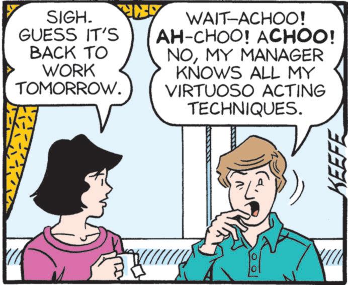Comic book OCR: SIGH. GUESS IT'S BACK TO WORK TOMORROW. WAIT-ACHOO! AH-CHOO! ACHOO! NOMY MANAGER KNOWS ALL MY VIRTUOSO ACTING TECHNIQUES. PL 0 VIII KEEFE SIGH . GUESS IT'S BACK TO WORK TOMORROW . WAIT - ACHOO ! AH - CHOO ! ACHOO ! NOMY MANAGER KNOWS ALL MY VIRTUOSO ACTING TECHNIQUES . PL 0 VIII KEEFE