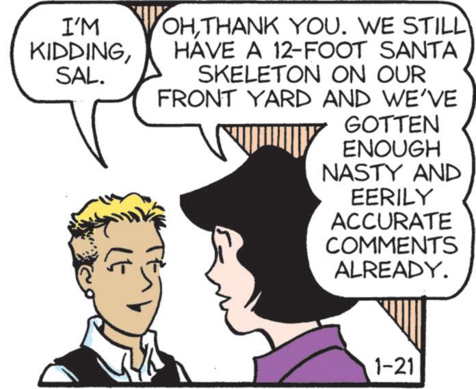 Comic book OCR: I'M KIDDINGSAL. OHTHANK YOU. WE STILL HAVE A 12-FOOT SANTA SKELETON ON OUR FRONT YARD AND WE'VE [ GOTTEN ENOUGH NASTY AND EERILY ACCURATE COMMENTS ALREADY. 1-21 I'M KIDDINGSAL . OHTHANK YOU . WE STILL HAVE A 12 - FOOT SANTA SKELETON ON OUR FRONT YARD AND WE'VE [ GOTTEN ENOUGH NASTY AND EERILY ACCURATE COMMENTS ALREADY . 1-21