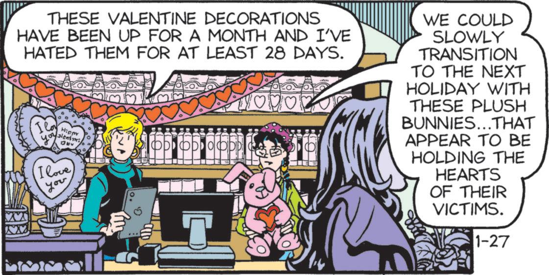 Animated cartoon OCR: THESE VALENTINE DECORATIONS HAVE BEEN UP FOR A MONTH AND I'VE HATED THEM FOR AT LEAST 28 DAYS. I lo Hippy alent I love you ODO WE COULD SLOWLY TRANSITION TO THE NEXT HOLIDAY WITH THESE PLUSH BUNNIES...THAT APPEAR TO BE HOLDING THE HEARTS OF THEIR VICTIMS. 1-27 THESE VALENTINE DECORATIONS HAVE BEEN UP FOR A MONTH AND I'VE HATED THEM FOR AT LEAST 28 DAYS . I lo Hippy alent I love you ODO WE COULD SLOWLY TRANSITION TO THE NEXT HOLIDAY WITH THESE PLUSH BUNNIES ... THAT APPEAR TO BE HOLDING THE HEARTS OF THEIR VICTIMS . 1-27