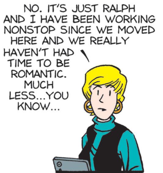 Animated cartoon OCR: NO. IT'S JUST RALPH AND I HAVE BEEN WORKING NONSTOP SINCE WE MOVED HERE AND WE REALLY HAVEN'T HAD TIME TO BE ROMANTIC. MUCH LESS...YOU KNOW... NO . IT'S JUST RALPH AND I HAVE BEEN WORKING NONSTOP SINCE WE MOVED HERE AND WE REALLY HAVEN'T HAD TIME TO BE ROMANTIC . MUCH LESS ... YOU KNOW ...