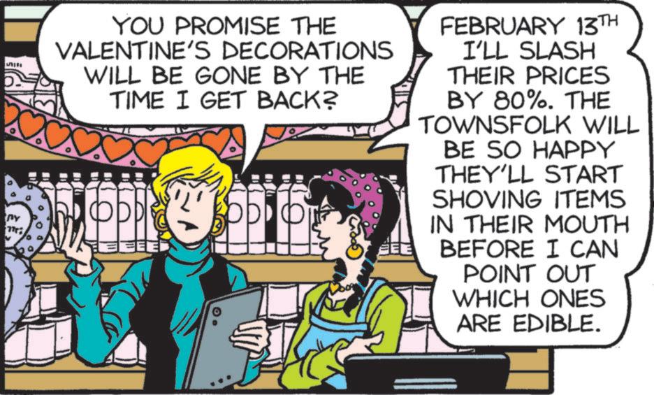 Animated cartoon OCR: YOU PROMISE THE VALENTINE'S DECORATIONS WILL BE GONE BY THE TIME I GET BACK? FEE EE FEBRUARY 13TH I'LL SLASH THEIR PRICES BY 80%. THE TOWNSFOLK WILL BE SO HAPPY THEY'LL START SHOVING ITEMS IN THEIR MOUTH BEFORE I CAN POINT OUT WHICH ONES ARE EDIBLE. YOU PROMISE THE VALENTINE'S DECORATIONS WILL BE GONE BY THE TIME I GET BACK ? FEE EE FEBRUARY 13TH I'LL SLASH THEIR PRICES BY 80 % . THE TOWNSFOLK WILL BE SO HAPPY THEY'LL START SHOVING ITEMS IN THEIR MOUTH BEFORE I CAN POINT OUT WHICH ONES ARE EDIBLE .