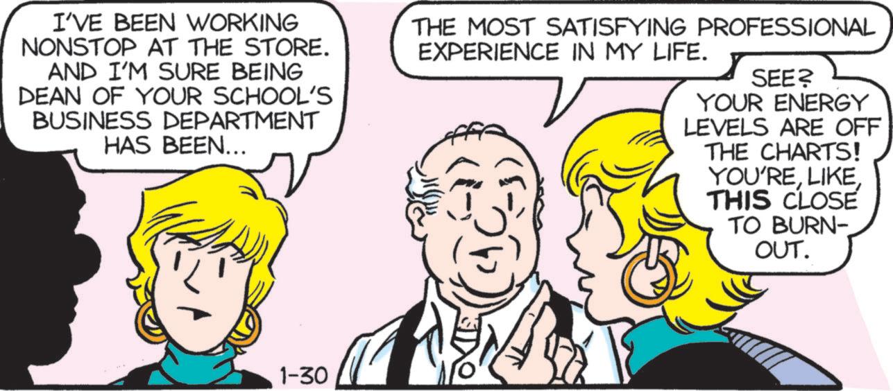 Comics OCR: I'VE BEEN WORKING NONSTOP AT THE STORE. AND I'M SURE BEING DEAN OF YOUR SCHOOL'S BUSINESS DEPARTMENT HAS BEEN... THE MOST SATISFYING PROFESSIONAL EXPERIENCE IN MY LIFE. ??? SEE? YOUR ENERGY LEVELS ARE OFF THE CHARTS! YOU'RETHIS CLOSE TO BURN- OUT. 1-30 I'VE BEEN WORKING NONSTOP AT THE STORE . AND I'M SURE BEING DEAN OF YOUR SCHOOL'S BUSINESS DEPARTMENT HAS BEEN ... THE MOST SATISFYING PROFESSIONAL EXPERIENCE IN MY LIFE . ??? SEE ? YOUR ENERGY LEVELS ARE OFF THE CHARTS ! YOU'RETHIS CLOSE TO BURN- OUT . 1-30