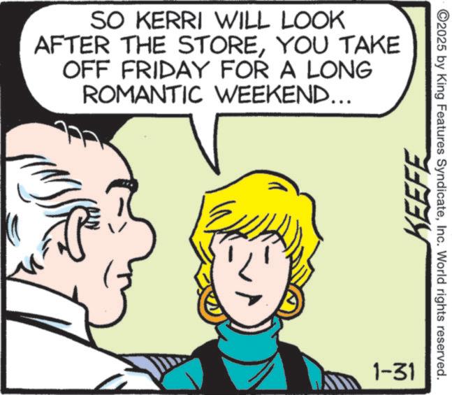 Animation OCR: SO KERRI WILL LOOK AFTER THE STOREYOU TAKE OFF FRIDAY FOR A LONG ROMANTIC WEEKEND... 1-31 KEEFE ©2025 by King Features SyndicateInc. World rights reserved. SO KERRI WILL LOOK AFTER THE STOREYOU TAKE OFF FRIDAY FOR A LONG ROMANTIC WEEKEND ... 1-31 KEEFE © 2025 by King Features SyndicateInc. World rights reserved .