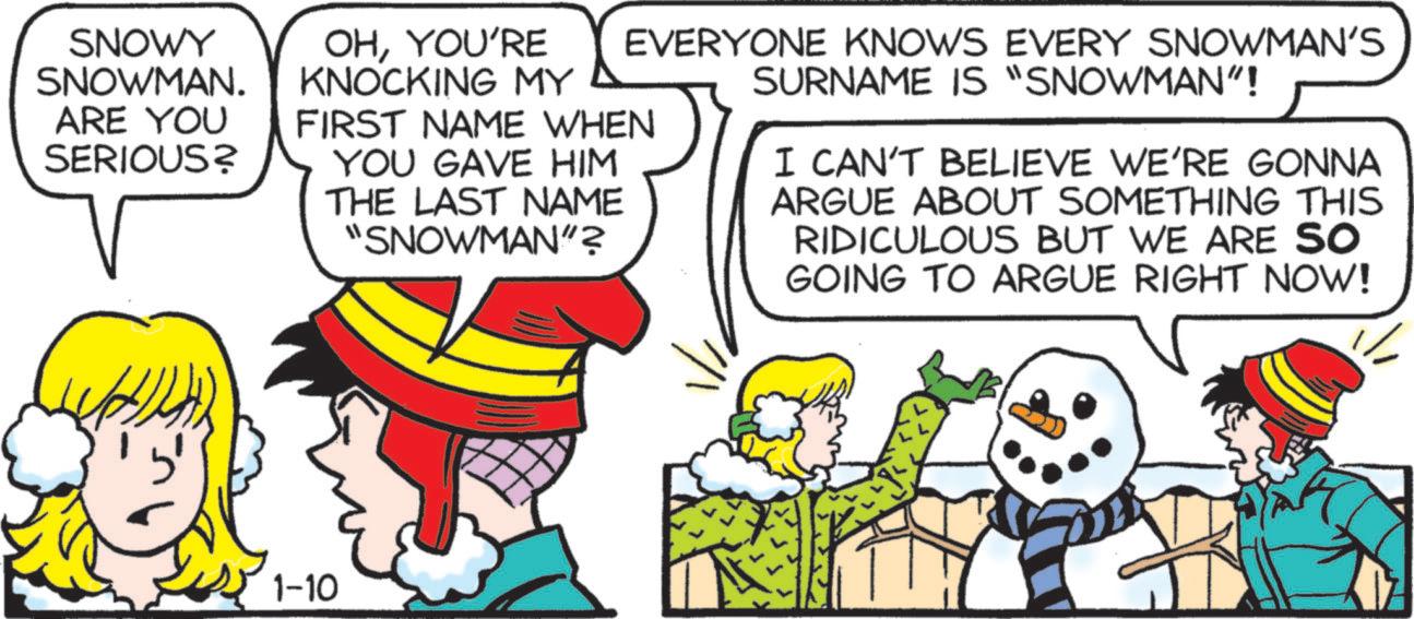Comic book OCR: SNOWY SNOWMAN. ARE YOU SERIOUS? OHYOU'RE KNOCKING MY EVERYONE KNOWS EVERY SNOWMAN'S SURNAME IS "SNOWMAN"! FIRST NAME WHEN YOU GAVE HIM THE LAST NAME "SNOWMAN"? I CAN'T BELIEVE WE'RE GONNA ARGUE ABOUT SOMETHING THIS RIDICULOUS BUT WE ARE SO GOING TO ARGUE RIGHT NOW! 1-10 SNOWY SNOWMAN . ARE YOU SERIOUS ? OHYOU'RE KNOCKING MY EVERYONE KNOWS EVERY SNOWMAN'S SURNAME IS " SNOWMAN " ! FIRST NAME WHEN YOU GAVE HIM THE LAST NAME " SNOWMAN " ? I CAN'T BELIEVE WE'RE GONNA ARGUE ABOUT SOMETHING THIS RIDICULOUS BUT WE ARE SO GOING TO ARGUE RIGHT NOW ! 1-10