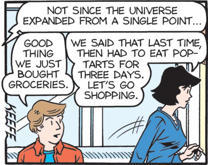 Fictional character OCR: NOT SINCE THE UNIVERSE EXPANDED FROM A SINGLE POINT... GOOD THING WE JUST BOUGHT GROCERIES. WE SAID THAT LAST TIMETHEN HAD TO EAT POP- TARTS FOR THREE DAYS. LET'S GO KEEFE SHOPPING. NOT SINCE THE UNIVERSE EXPANDED FROM A SINGLE POINT ... GOOD THING WE JUST BOUGHT GROCERIES . WE SAID THAT LAST TIMETHEN HAD TO EAT POP- TARTS FOR THREE DAYS . LET'S GO KEEFE SHOPPING .