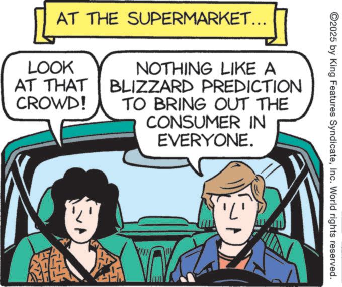 Publication OCR: ©2025 by King Features SyndicateInc. World rights reserved. AT THE SUPERMARKET... LOOK AT THAT CROWD! NOTHING LIKE A BLIZZARD PREDICTION TO BRING OUT THE CONSUMER IN EVERYONE. © 2025 by King Features SyndicateInc. World rights reserved . AT THE SUPERMARKET ... LOOK AT THAT CROWD ! NOTHING LIKE A BLIZZARD PREDICTION TO BRING OUT THE CONSUMER IN EVERYONE .