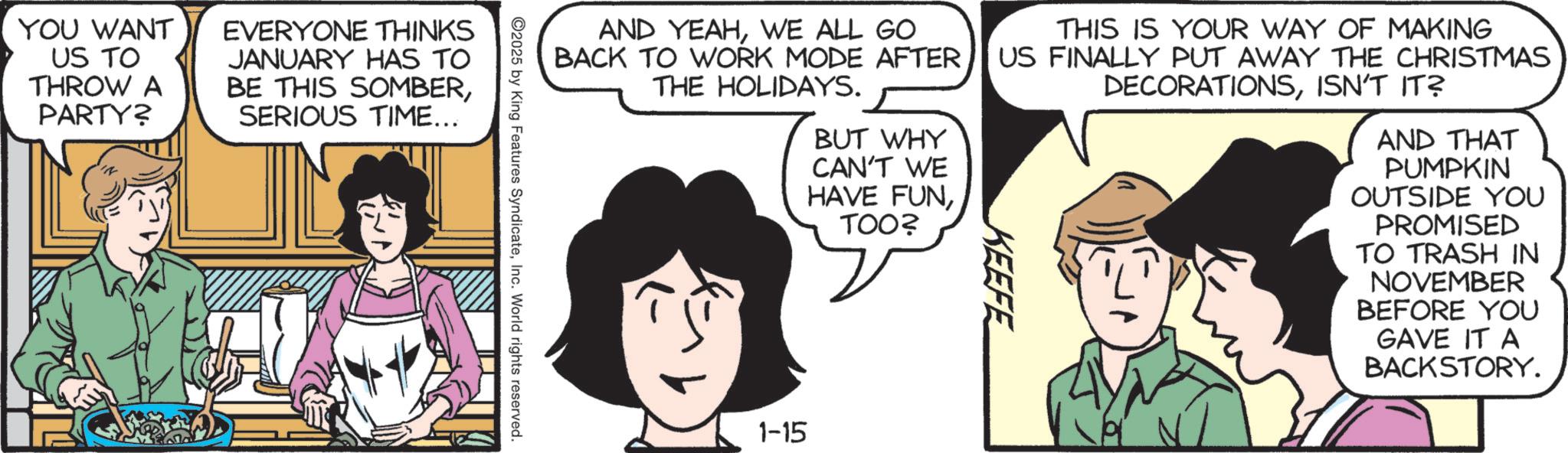 Comic book OCR: YOU WANT US TO THROW A PARTY? EVERYONE THINKS JANUARY HAS TO BE THIS SOMBERSERIOUS TIME... AND YEAHWE ALL GO BACK TO WORK MODE AFTER. THE HOLIDAYS. BUT WHY CAN'T WE HAVE FUNTOO? THIS IS YOUR WAY OF MAKING US FINALLY PUT AWAY THE CHRISTMAS DECORATIONSISN'T IT? KEEFE AND THAT PUMPKIN OUTSIDE YOU PROMISED TO TRASH IN NOVEMBER BEFORE YOU GAVE IT A BACKSTORY. 2025 by King Features SyndicateInc. World rights reserved. 1-15 YOU WANT US TO THROW A PARTY ? EVERYONE THINKS JANUARY HAS TO BE THIS SOMBERSERIOUS TIME ... AND YEAHWE ALL GO BACK TO WORK MODE AFTER . THE HOLIDAYS . BUT WHY CAN'T WE HAVE FUNTOO ? THIS IS YOUR WAY OF MAKING US FINALLY PUT AWAY THE CHRISTMAS DECORATIONSISN'T IT ? KEEFE AND THAT PUMPKIN OUTSIDE YOU PROMISED TO TRASH IN NOVEMBER BEFORE YOU GAVE IT A BACKSTORY . 2025 by King Features SyndicateInc. World rights reserved . 1-15