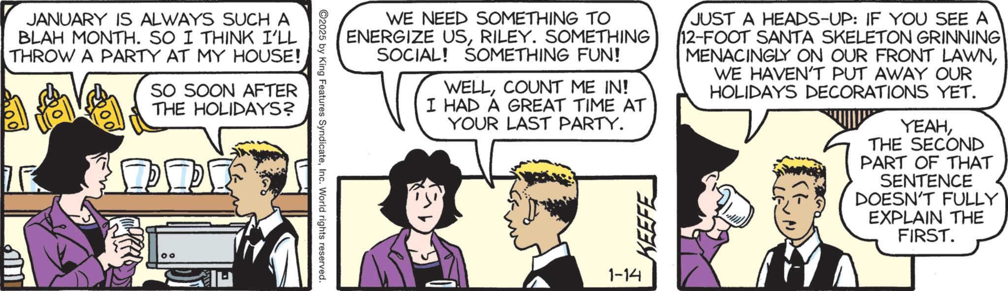 Fictional character OCR: JANUARY IS ALWAYS SUCH A BLAH MONTH. SO I THINK I'LL THROW A PARTY AT MY HOUSE! SO SOON AFTER THE HOLIDAYS? WE NEED SOMETHING TO ENERGIZE USRILEY. SOMETHING SOCIAL! SOMETHING FUN! WELLCOUNT ME IN! I HAD A GREAT TIME AT YOUR LAST PARTY. KEEFE JUST A HEADS-UP: IF YOU SEE A 12-FOOT SANTA SKELETON GRINNING MENACINGLY ON OUR FRONT LAWNWE HAVEN'T PUT AWAY OUR HOLIDAYS DECORATIONS YET. YEAHTHE SECOND PART OF THAT SENTENCE DOESN'T FULLY EXPLAIN THE FIRST. 2025 by King Features SyndicateInc. World rights reserved. 1-14 JANUARY IS ALWAYS SUCH A BLAH MONTH . SO I THINK I'LL THROW A PARTY AT MY HOUSE ! SO SOON AFTER THE HOLIDAYS ? WE NEED SOMETHING TO ENERGIZE USRILEY . SOMETHING SOCIAL ! SOMETHING FUN ! WELLCOUNT ME IN ! I HAD A GREAT TIME AT YOUR LAST PARTY . KEEFE JUST A HEADS - UP : IF YOU SEE A 12 - FOOT SANTA SKELETON GRINNING MENACINGLY ON OUR FRONT LAWNWE HAVEN'T PUT AWAY OUR HOLIDAYS DECORATIONS YET . YEAHTHE SECOND PART OF THAT SENTENCE DOESN'T FULLY EXPLAIN THE FIRST . 2025 by King Features SyndicateInc. World rights reserved . 1-14