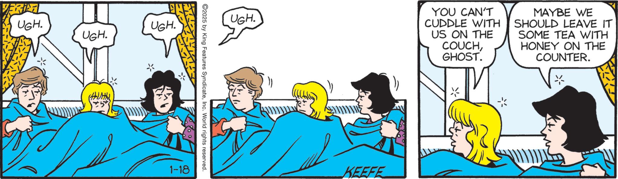Comic book OCR: UGH. UGH. UGH. UGH. YOU CAN'T CUDDLE WITH US ON THE COUCHGHOST. MAYBE WE SHOULD LEAVE IT SOME TEA WITH HONEY ON THE COUNTER. 2025 by King Features SyndicateInc. World rights reserved. 1-18 KEEFE UGH . UGH . UGH . UGH . YOU CAN'T CUDDLE WITH US ON THE COUCHGHOST . MAYBE WE SHOULD LEAVE IT SOME TEA WITH HONEY ON THE COUNTER . 2025 by King Features SyndicateInc. World rights reserved . 1-18 KEEFE