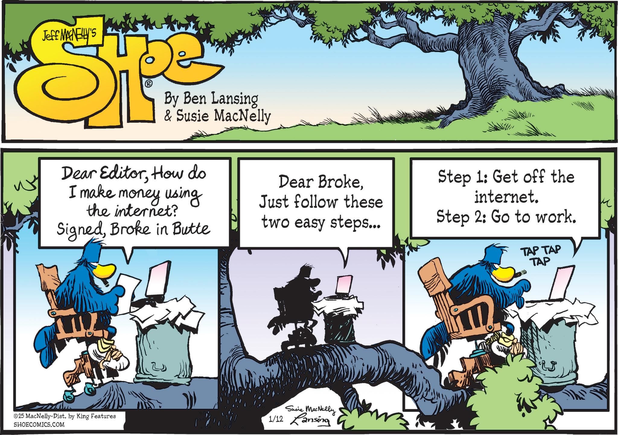 Publication OCR: Jeff MANELLY'S By Ben Lansing & Susie MacNelly Dear EditorHow do I make money using the internet? SignedBroke in Butte Dear BrokeJust follow these two easy steps... Step 1: Get off the internet. Step 2: Go to work. TAP TAP TAP ©25 MacNelly-Dist. by King Features SHOECOMICS.COM Susie MacNelly 1/12 Lansing Jeff MANELLY'S By Ben Lansing & Susie MacNelly Dear EditorHow do I make money using the internet ? SignedBroke in Butte Dear BrokeJust follow these two easy steps ... Step 1 : Get off the internet . Step 2 : Go to work . TAP TAP TAP © 25 MacNelly - Dist . by King Features SHOECOMICS.COM Susie MacNelly 1/12 Lansing