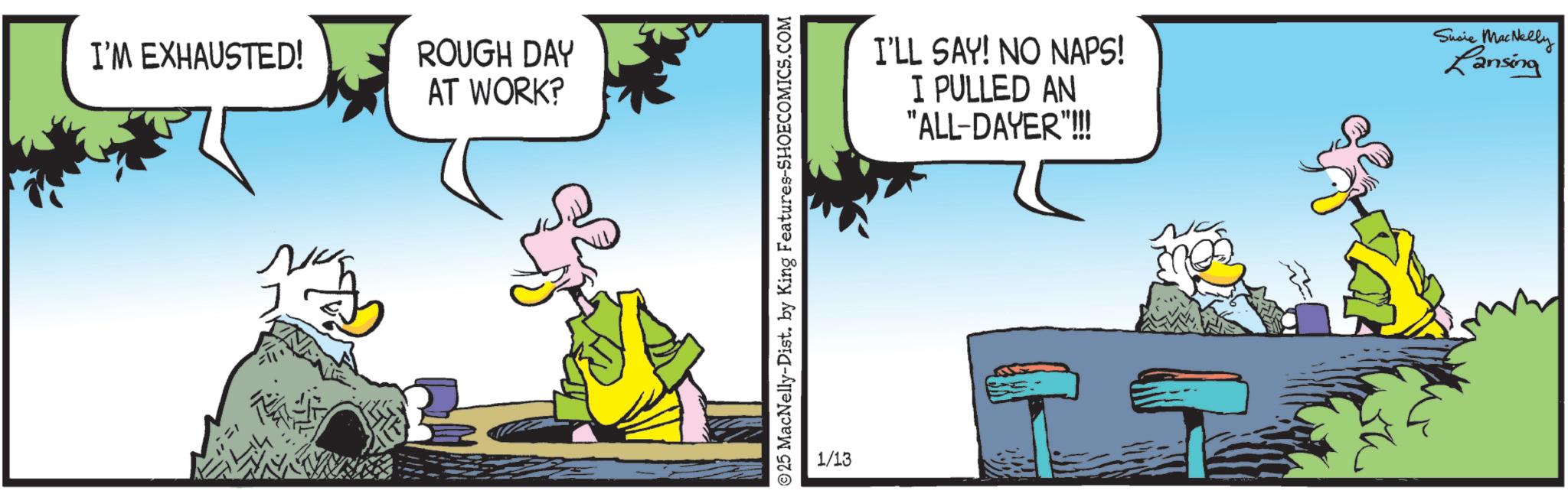 Publication OCR: I'M EXHAUSTED! N ROUGH DAY AT WORK? 25 MacNelly-Dist. by King Features-SHOECOMICS.COM 1/13 I'LL SAY! NO NAPS! I PULLED AN "ALL-DAYER"!!!! Susie MacNelly Lansing I'M EXHAUSTED ! N ROUGH DAY AT WORK ? 25 MacNelly - Dist . by King Features-SHOECOMICS.COM 1/13 I'LL SAY ! NO NAPS ! I PULLED AN " ALL - DAYER " !!!! Susie MacNelly Lansing