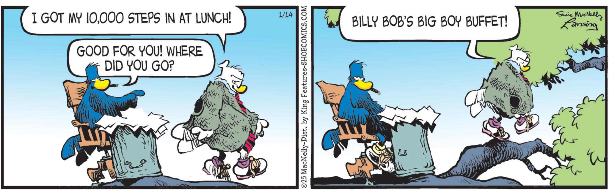 Beak OCR: I GOT MY 10000 STEPS IN AT LUNCH! GOOD FOR YOU! WHERE DID YOU GO? 1/14 25 MacNelly-Dist. by King Features-SHOECOMICS.COM BILLY BOB'S BIG BOY BUFFET! Susie MacNelly Lansing I GOT MY 10000 STEPS IN AT LUNCH ! GOOD FOR YOU ! WHERE DID YOU GO ? 1/14 25 MacNelly - Dist . by King Features-SHOECOMICS.COM BILLY BOB'S BIG BOY BUFFET ! Susie MacNelly Lansing