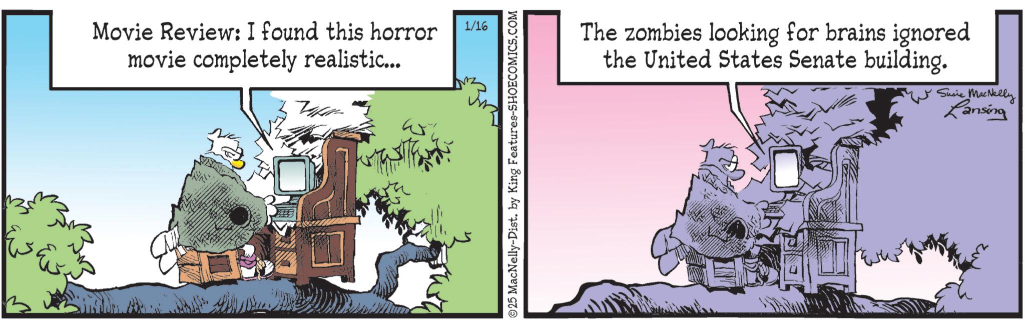 Animated cartoon OCR: Movie Review: I found this horror movie completely realistic... Vakit ? 1/16 The zombies looking for brains ignored the United States Senate building. ?25 MacNelly-Dist. by King Features-SHOECOMICS.COM Susie MacNelly Lansing Movie Review : I found this horror movie completely realistic ... Vakit ? 1/16 The zombies looking for brains ignored the United States Senate building . ?25 MacNelly - Dist . by King Features-SHOECOMICS.COM Susie MacNelly Lansing