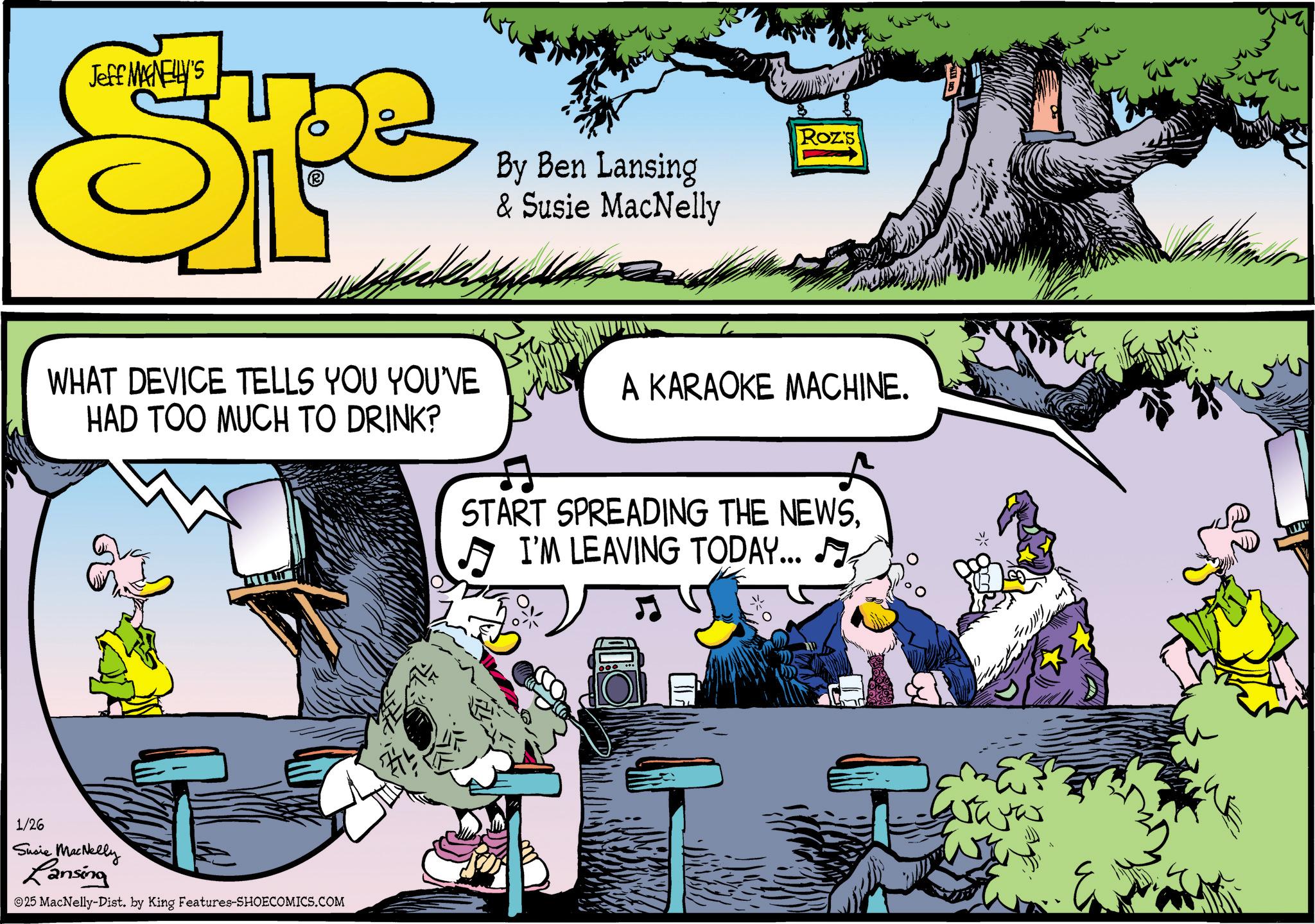 Publication OCR: Jeff MANELLY'S Spe By Ben Lansing & Susie MacNelly Roz's WHAT DEVICE TELLS YOU YOU'VE HAD TOO MUCH TO DRINK? A KARAOKE MACHINE. START SPREADING THE NEWSI'M LEAVING TODAY... 1/26 Susie MacNelly Lansing ©25 MacNelly-Dist. by King Features-SHOECOMICS.COM m Jeff MANELLY'S Spe By Ben Lansing & Susie MacNelly Roz's WHAT DEVICE TELLS YOU YOU'VE HAD TOO MUCH TO DRINK ? A KARAOKE MACHINE . START SPREADING THE NEWSI'M LEAVING TODAY ... 1/26 Susie MacNelly Lansing © 25 MacNelly - Dist . by King Features-SHOECOMICS.COM m