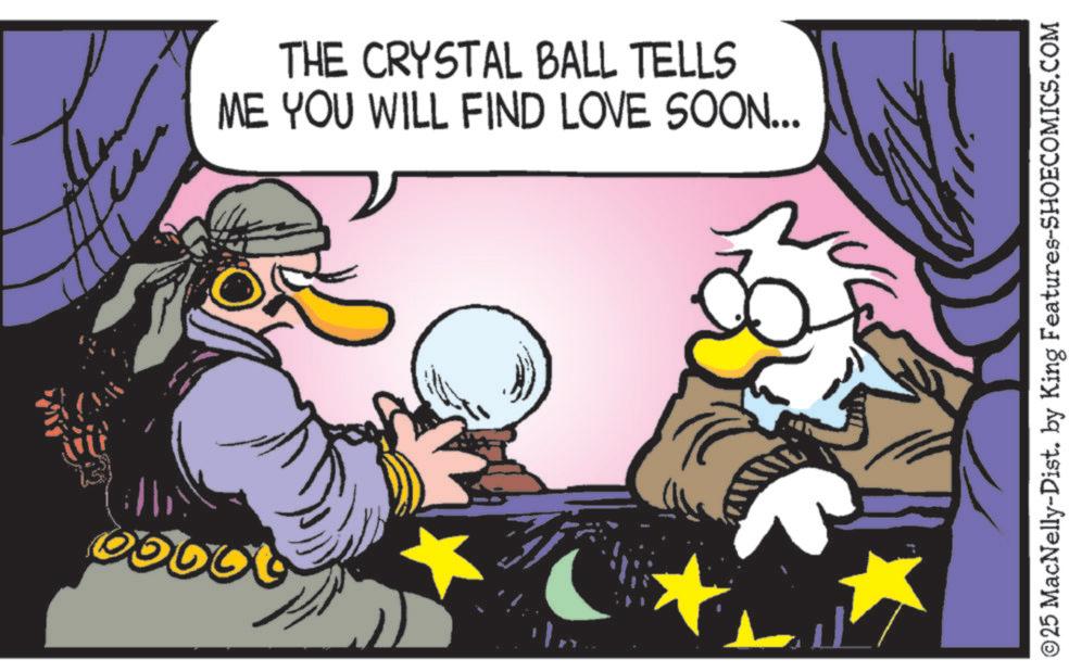 Comic book OCR: THE CRYSTAL BALL TELLS ME YOU WILL FIND LOVE SOON... © 25 MacNelly-Dist. by King Features-SHOECOMICS.COM THE CRYSTAL BALL TELLS ME YOU WILL FIND LOVE SOON ... © 25 MacNelly - Dist . by King Features-SHOECOMICS.COM
