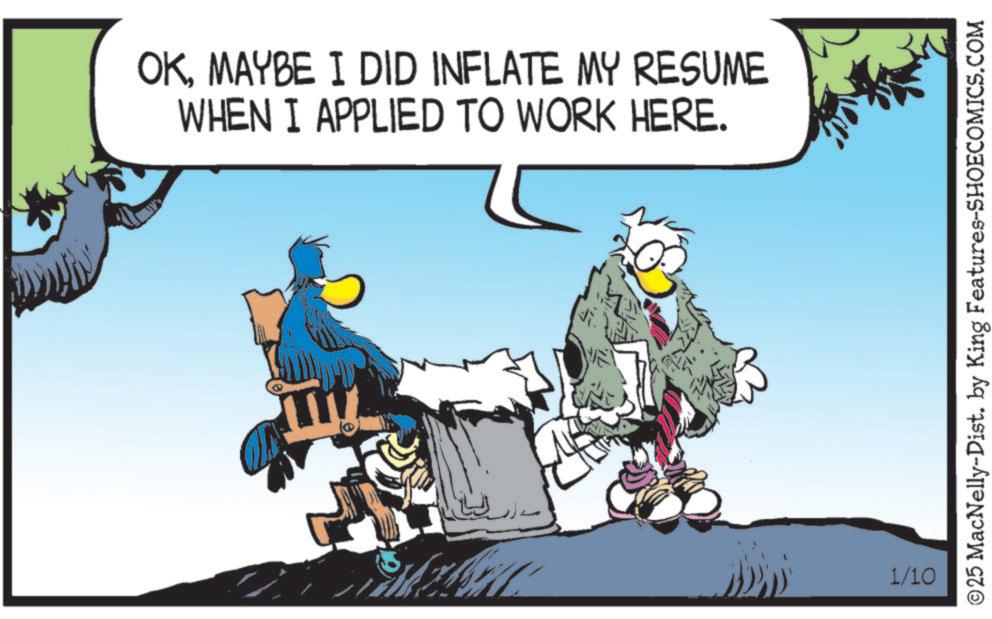 Graphics OCR: OKMAYBE I DID INFLATE MY RESUME WHEN I APPLIED TO WORK HERE. 1/10 ©25 MacNelly-Dist. by King Features-SHOECOMICS.COM OKMAYBE I DID INFLATE MY RESUME WHEN I APPLIED TO WORK HERE . 1/10 © 25 MacNelly - Dist . by King Features-SHOECOMICS.COM