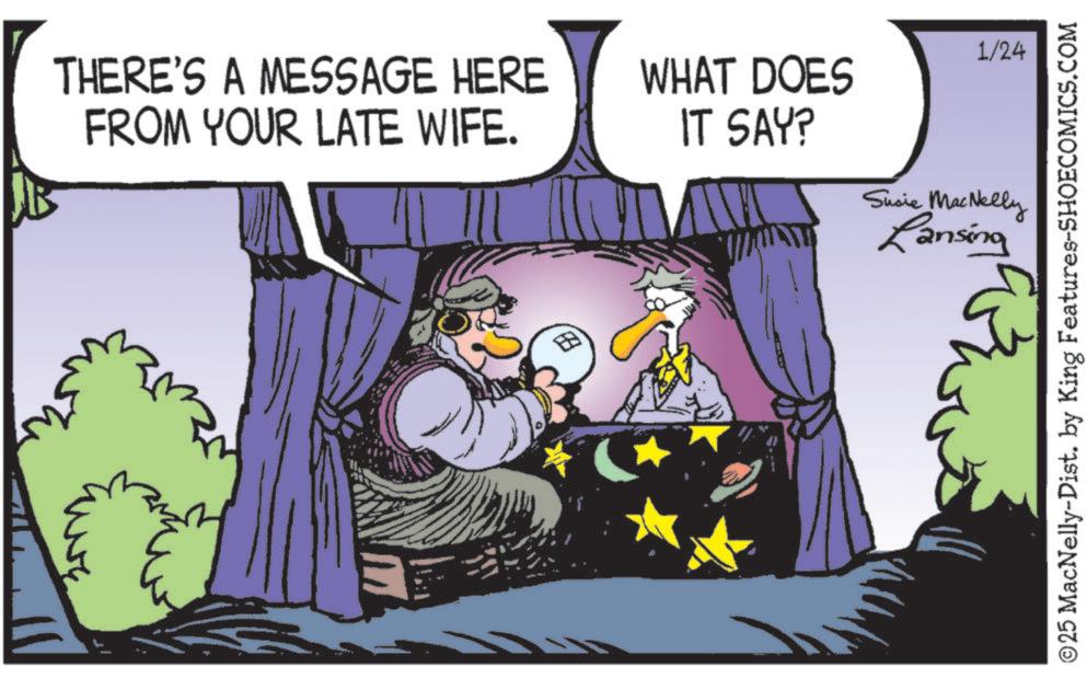 Photo caption OCR: THERE'S A MESSAGE HERE FROM YOUR LATE WIFE. M E 1/24 WHAT DOES IT SAY? Susie MacNelly Lansing ©25 MacNelly-Dist. by King Features-SHOECOMICS.COM THERE'S A MESSAGE HERE FROM YOUR LATE WIFE . M E 1/24 WHAT DOES IT SAY ? Susie MacNelly Lansing © 25 MacNelly - Dist . by King Features-SHOECOMICS.COM