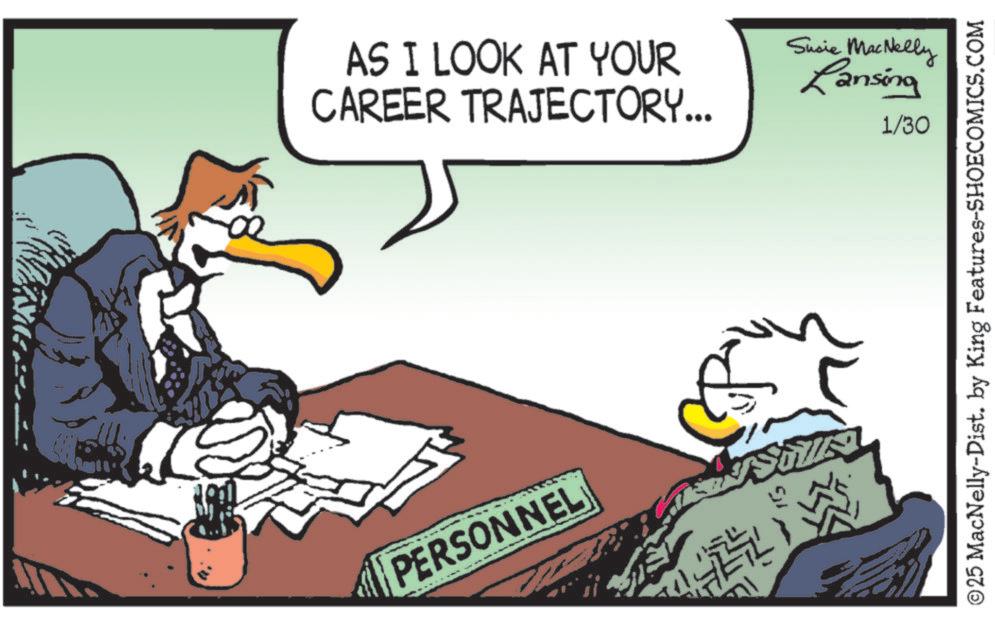 Fiction OCR: AS I LOOK AT YOUR CAREER TRAJECTORY... Susie MacNelly Lansing 1/30 6 PERSONNEL ©25 MacNelly-Dist. by King Features-SHOECOMICS.COM AS I LOOK AT YOUR CAREER TRAJECTORY ... Susie MacNelly Lansing 1/30 6 PERSONNEL © 25 MacNelly - Dist . by King Features-SHOECOMICS.COM