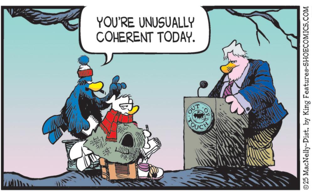 Fictional character OCR: YOU'RE UNUSUALLY COHERENT TODAY. EL OUT ©25 MacNelly-Dist. by King Features-SHOECOMICS.COM YOU'RE UNUSUALLY COHERENT TODAY . EL OUT © 25 MacNelly - Dist . by King Features-SHOECOMICS.COM