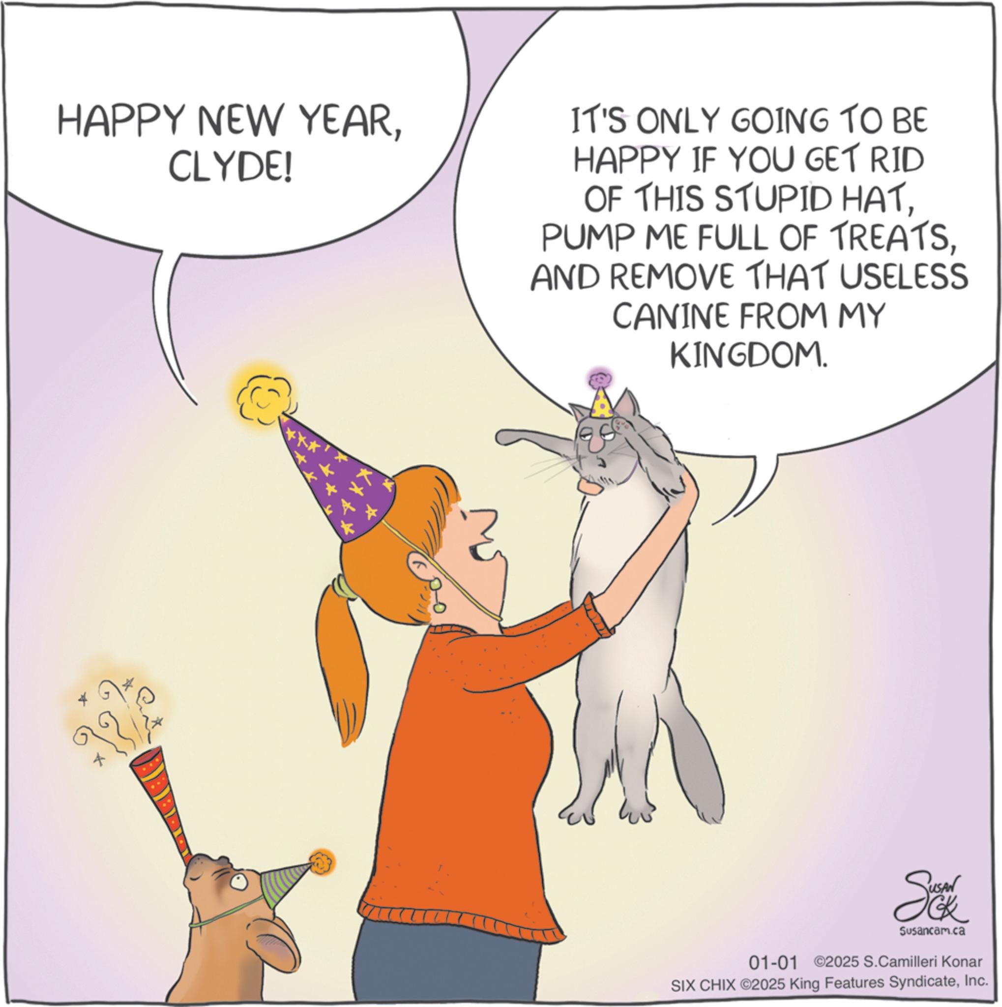 Cat OCR: HAPPY NEW YEARCLYDE! IT'S ONLY GOING TO BE HAPPY IF YOU GET RID OF THIS STUPID HATAND REMOVE THAT USELESS CANINE FROM MY KINGDOM. Susancam.ca 01-01 02025 S.Camilleri Konar SIX CHIX ©2025 King Features SyndicateInc. HAPPY NEW YEARCLYDE ! IT'S ONLY GOING TO BE HAPPY IF YOU GET RID OF THIS STUPID HATPUMP ME FULL OF TREATSAND REMOVE THAT USELESS CANINE FROM MY KINGDOM . Susancam.ca 01-01 02025 S.Camilleri Konar SIX CHIX © 2025 King Features Syndicate