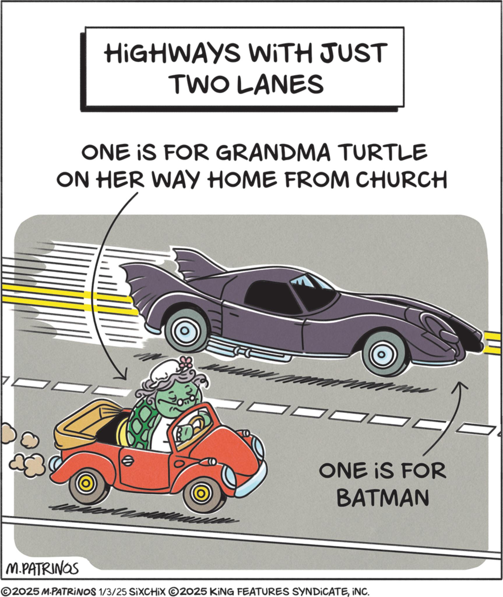 Vintage car OCR: HIGHWAYS WITH JUST TWO LANES ONE IS FOR GRANDMA TURTLE ON HER WAY HOME FROM CHURCH ONE IS FOR BATMAN M.PATRINGS ©2025 M.PATRINOS 1/3/25 SIXCHIX O2025 KING FEATURES SYNDICATEINC. HIGHWAYS WITH JUST TWO LANES ONE IS FOR GRANDMA TURTLE ON HER WAY HOME FROM CHURCH ONE IS FOR BATMAN M.PATRINGS © 2025 M.PATRINOS 1/3/25 SIXCHIX O2025 KING FEATURES SYNDICATEINC .