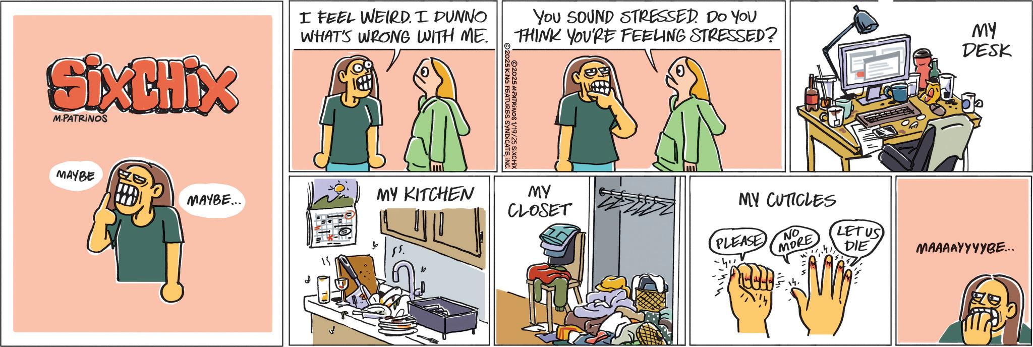 Fiction OCR: SixCHIX M.PATRINOS I FEEL WEIRD. I DUNNO WHAT'S WRONG WITH ME. MAYBE MAYBE... MY KITCHEN You SOUND STRESSED. DO YOU THINK YOU'RE FEELING STRESSED? 2025 KING FEATURES SYNDICATEINC. ©2025 M.PATRINOS 1/19/25 SiXCHIX MY DESK MY CLOSET MY CUTICLES PLEASE NO MORE LETUS DIE MAAAAYYYYBE... SixCHIX M.PATRINOS I FEEL WEIRD . I DUNNO WHAT'S WRONG WITH ME . MAYBE MAYBE ... MY KITCHEN You SOUND STRESSED . DO YOU THINK YOU'RE FEELING STRESSED ? 2025 KING FEATURES SYNDICATEINC . © 2025 M.PATRINOS 1/19/25 SiXCHIX MY DESK MY CLOSET MY CUTICLES PLEASE NO MORE LETUS DIE MAAAAYYYYBE ...