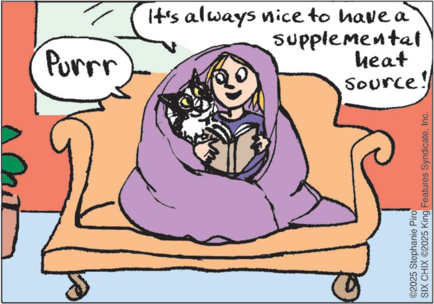 Graphics OCR: It's always nice to have a supplemental Purrr heat Source! ©2025 Stephanie Piro SIX CHIX ©2025 King Features SyndicateInc. It's always nice to have a supplemental Purrr heat Source ! © 2025 Stephanie Piro SIX CHIX © 2025 King Features Syndicate