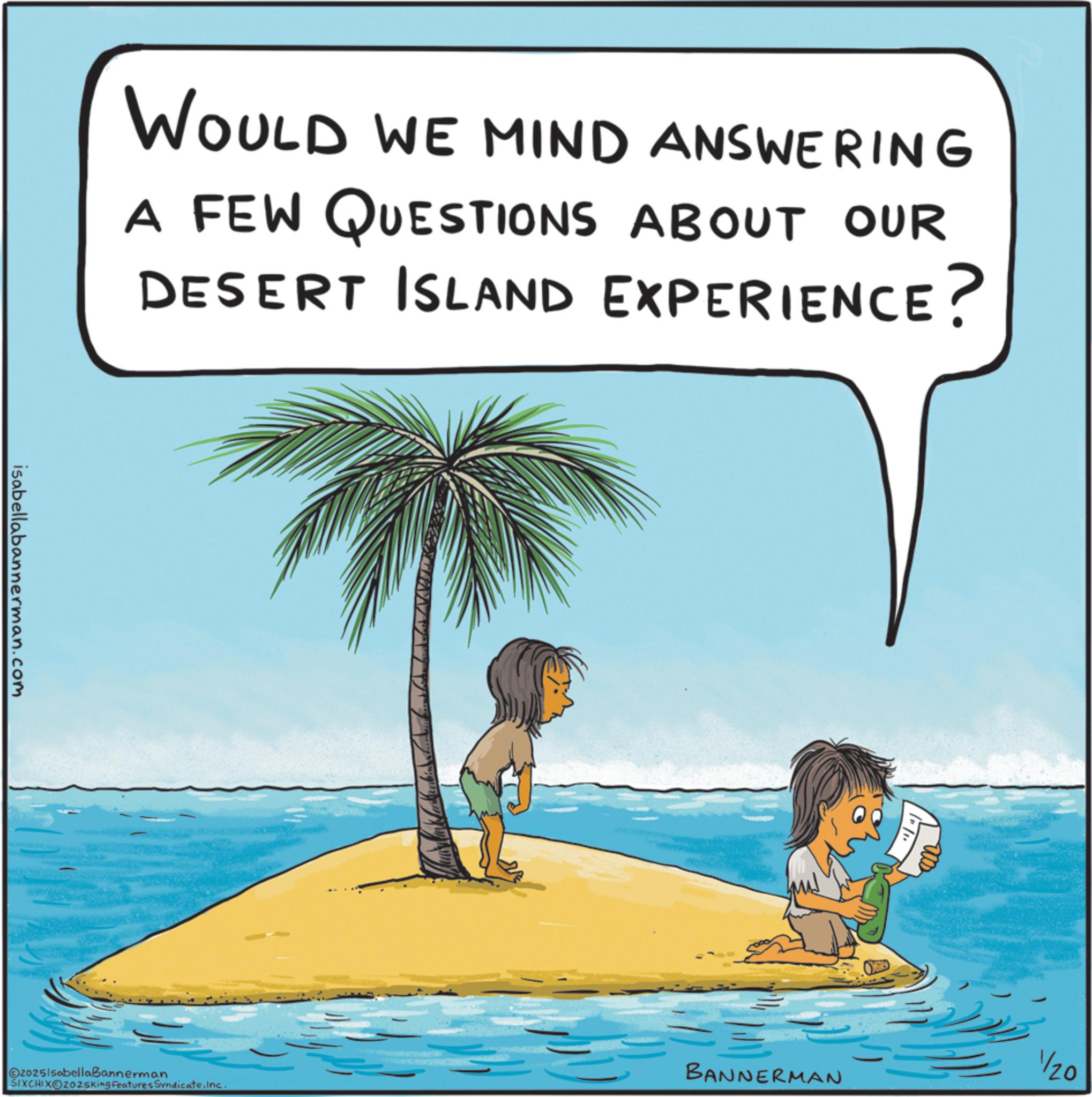 Holiday OCR: WOULD WE MIND ANSWERING A FEW QUESTIONS ABOUT OUR DESERT ISLAND EXPERIENCE? isabellabannerman.com @20251sabellaBannerman BANNERMAN SIXCHIXO2025king Features SyndicateInc. 1/20 WOULD WE MIND ANSWERING A FEW QUESTIONS ABOUT OUR DESERT ISLAND EXPERIENCE ? isabellabannerman.com @ 20251sabellaBannerman BANNERMAN SIXCHIXO2025king Features SyndicateInc. 1/20