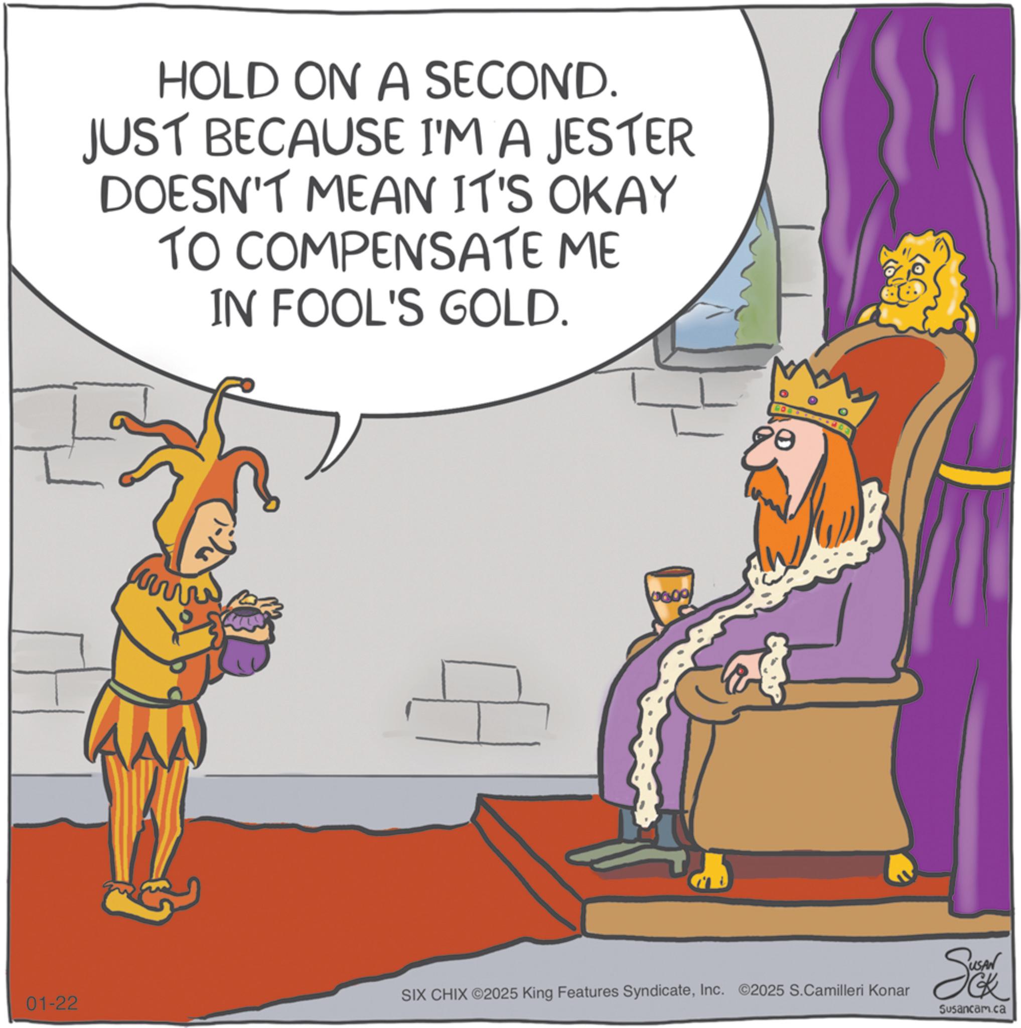 Clip art OCR: HOLD ON A SECOND. JUST BECAUSE I'M A JESTER DOESN'T MEAN IT'S OKAY TO COMPENSATE ME IN FOOL'S GOLD. www 0600 AAA e 01-22 SIX CHIX ©2025 King Features SyndicateInc. ©2025 S.Camilleri Konar So Susancam.ca HOLD ON A SECOND . JUST BECAUSE I'M A JESTER DOESN'T MEAN IT'S OKAY TO COMPENSATE ME IN FOOL'S GOLD . www 0600 AAA e 01-22 SIX CHIX © 2025 King Features SyndicateInc. © 2025 S.Camilleri Konar So Susancam.ca