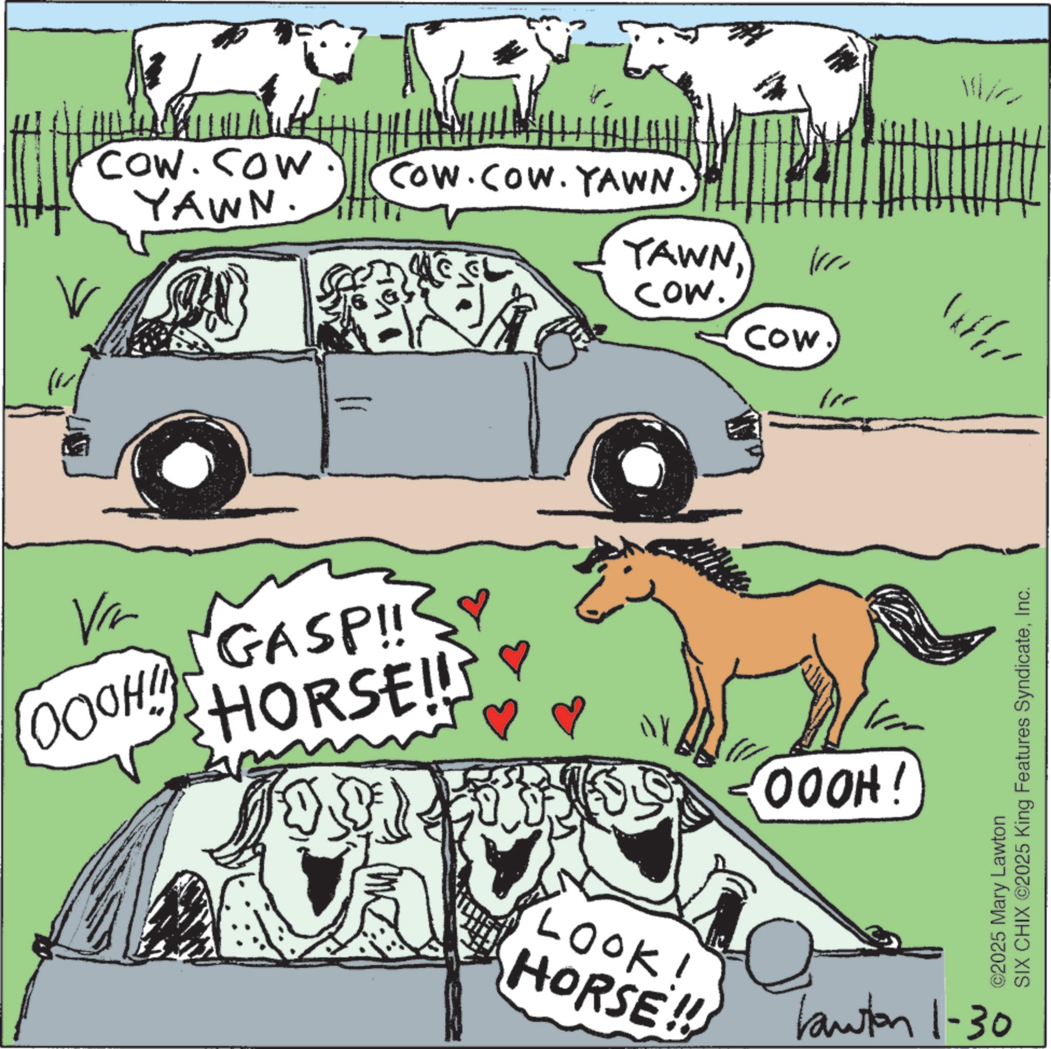 Stallion OCR: COW.COW YAWN. COW.COW. YAWN. YAWNCow. Cow Vir OOOH! SGASP!! HORSE!! Ny OOOH! ©2025 Mary Lawton SIX CHIX ©2025 King Features SyndicateInc. LOOK! HORSE!! Lawton 1-30 COW.COW YAWN . COW.COW . YAWN . YAWNCow . Cow Vir OOOH ! SGASP !! HORSE !! Ny OOOH ! © 2025 Mary Lawton SIX CHIX © 2025 King Features SyndicateInc. LOOK ! HORSE !! Lawton 1-30