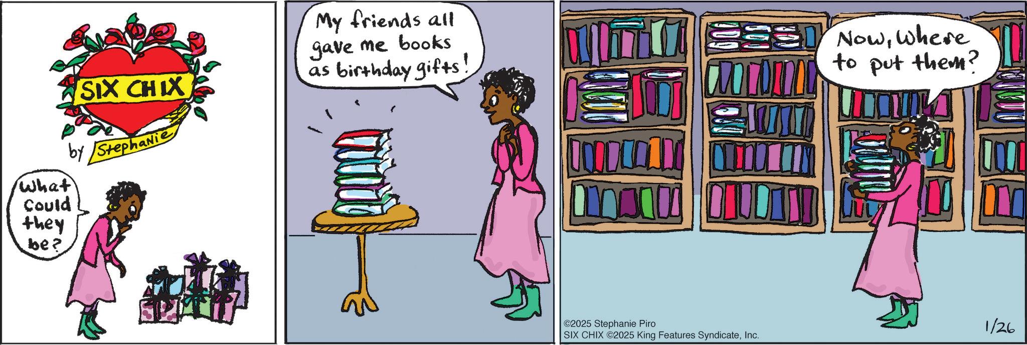 Book OCR: What Could they be? SIX CHIX by Stephanie My friends all gave me books as birthday gifts : Nowwhere to put them? ©2025 Stephanie Piro SIX CHIX 2025 King Features SyndicateInc. m 1/26 What Could they be ? SIX CHIX by Stephanie My friends all gave me books as birthday gifts : Nowwhere to put them ? © 2025 Stephanie Piro SIX CHIX 2025 King Features SyndicateInc. m 1/26